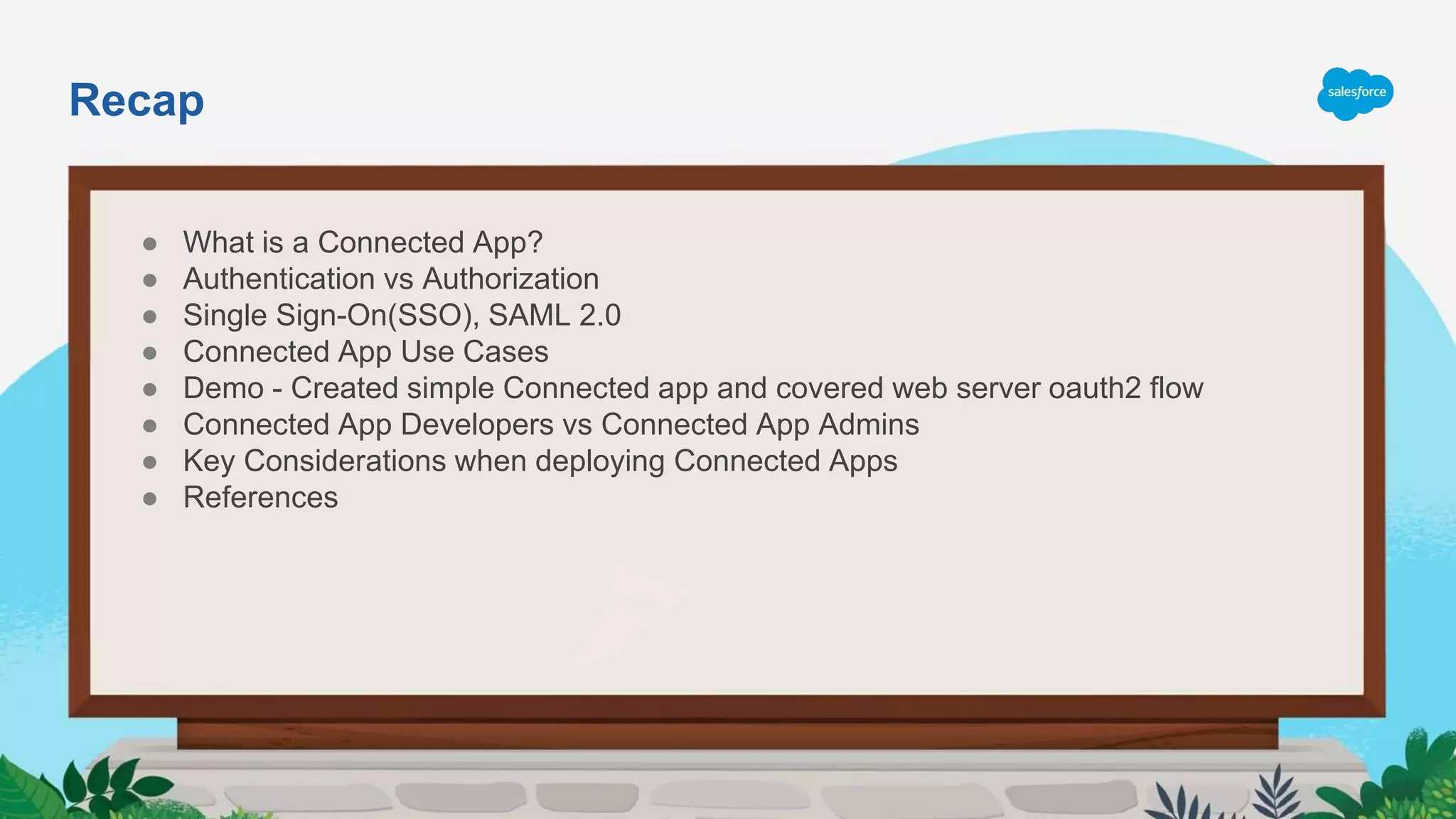 Recap
● What is a Connected App?
● Authentication vs Authorization
● Single Sign-On(SSO), SAML 2.0
● Connected App Use Cases
● Demo - Created simple Connected app and covered web server oauth2 flow
● Connected App Developers vs Connected App Admins
● Key Considerations when deploying Connected Apps
● References
 