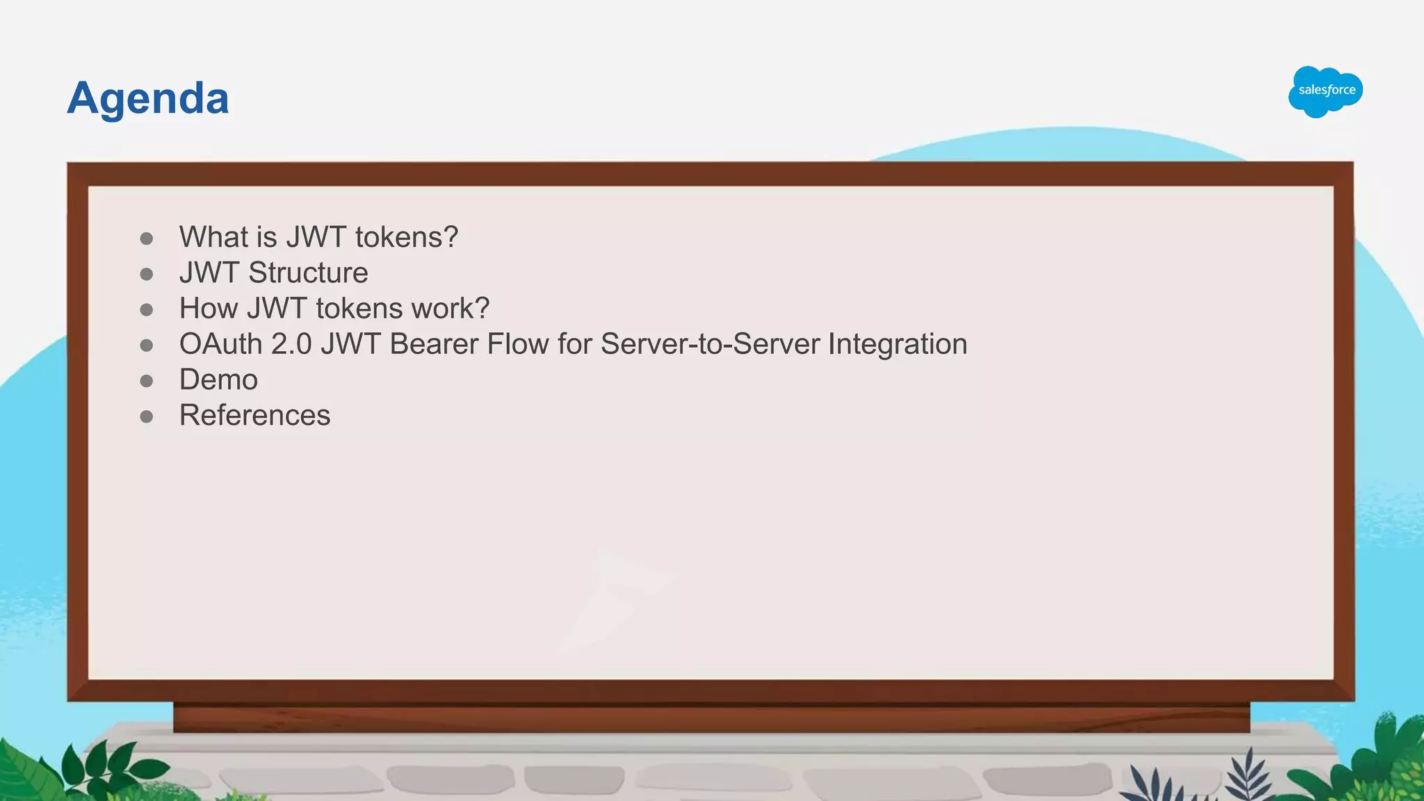 Agenda
● What is JWT tokens?
● JWT Structure
● How JWT tokens work?
● OAuth 2.0 JWT Bearer Flow for Server-to-Server Integration
● Demo
● References
 