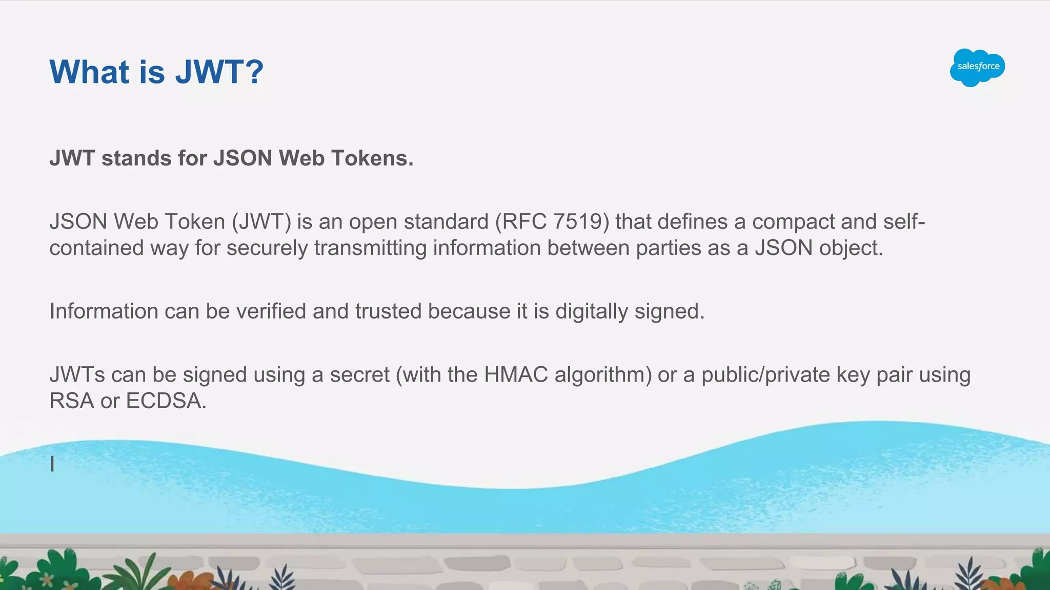 JWT stands for JSON Web Tokens.
JSON Web Token (JWT) is an open standard (RFC 7519) that defines a compact and self-
contained way for securely transmitting information between parties as a JSON object.
Information can be verified and trusted because it is digitally signed.
JWTs can be signed using a secret (with the HMAC algorithm) or a public/private key pair using
RSA or ECDSA.
I
What is JWT?
 