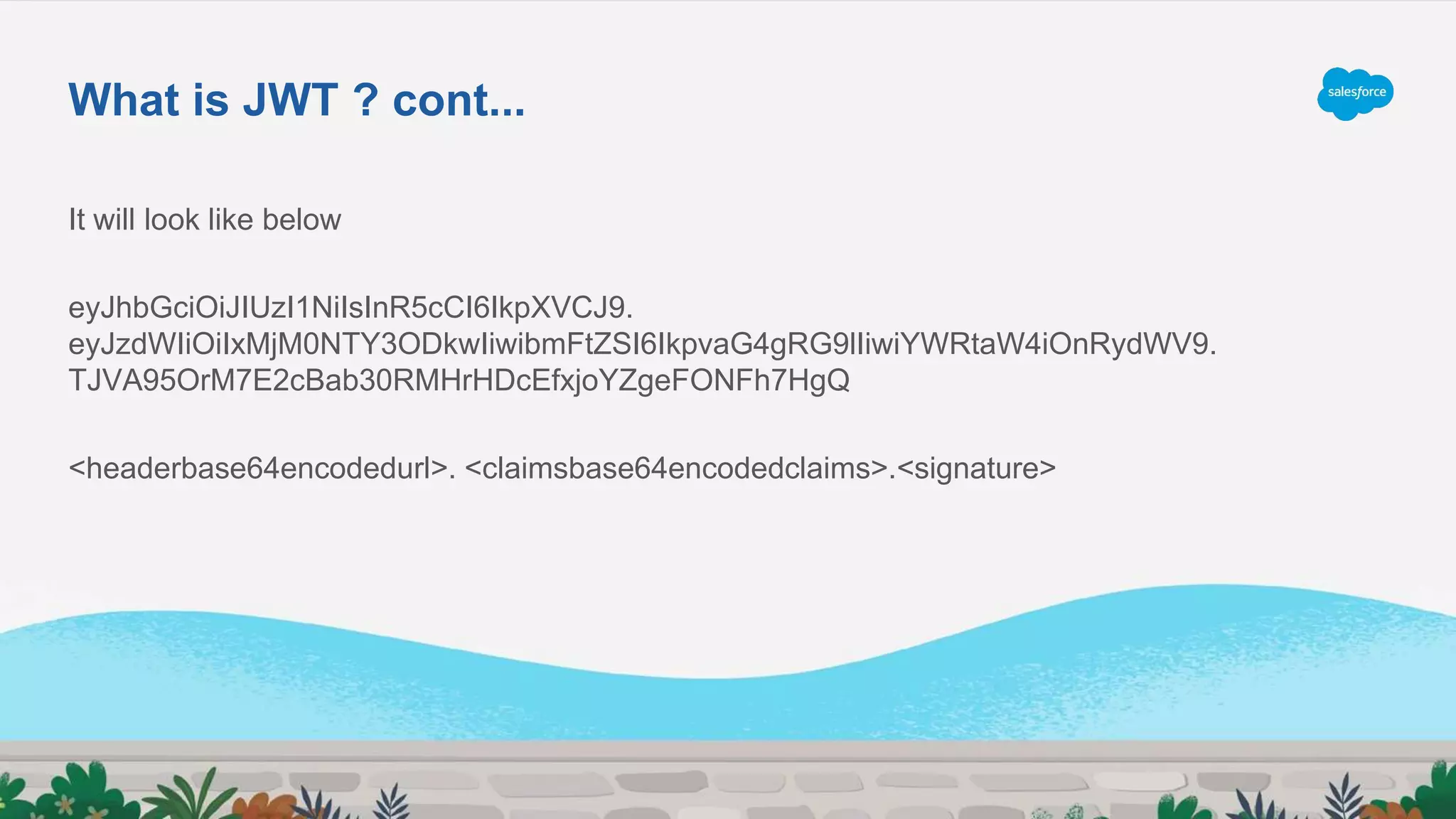 It will look like below
eyJhbGciOiJIUzI1NiIsInR5cCI6IkpXVCJ9.
eyJzdWIiOiIxMjM0NTY3ODkwIiwibmFtZSI6IkpvaG4gRG9lIiwiYWRtaW4iOnRydWV9.
TJVA95OrM7E2cBab30RMHrHDcEfxjoYZgeFONFh7HgQ
<headerbase64encodedurl>. <claimsbase64encodedclaims>.<signature>
What is JWT ? cont...
 