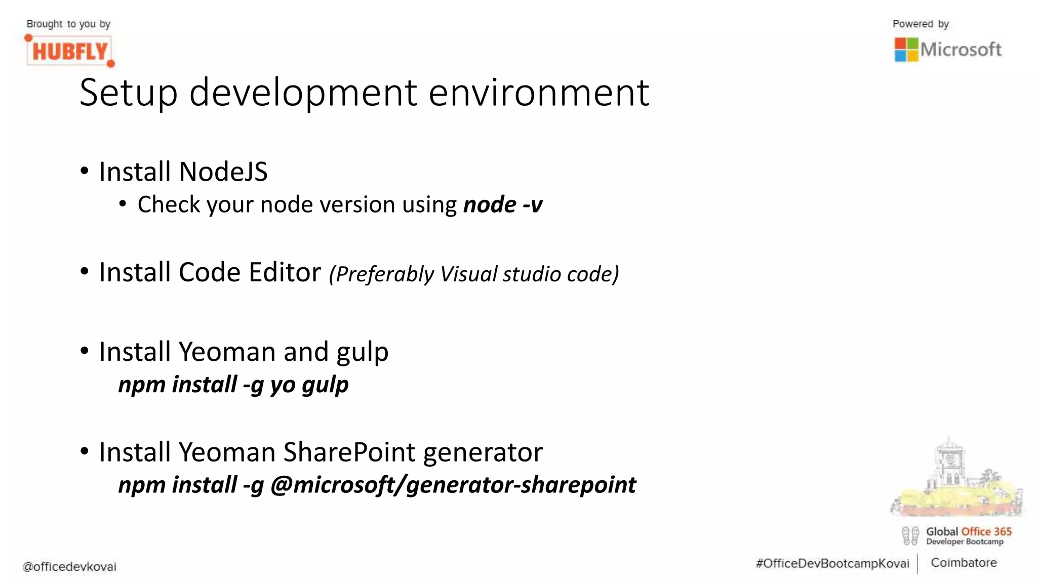 Setup development environment
• Install NodeJS
• Check your node version using node -v
• Install Code Editor (Preferably Visual studio code)
• Install Yeoman and gulp
npm install -g yo gulp
• Install Yeoman SharePoint generator
npm install -g @microsoft/generator-sharepoint
 