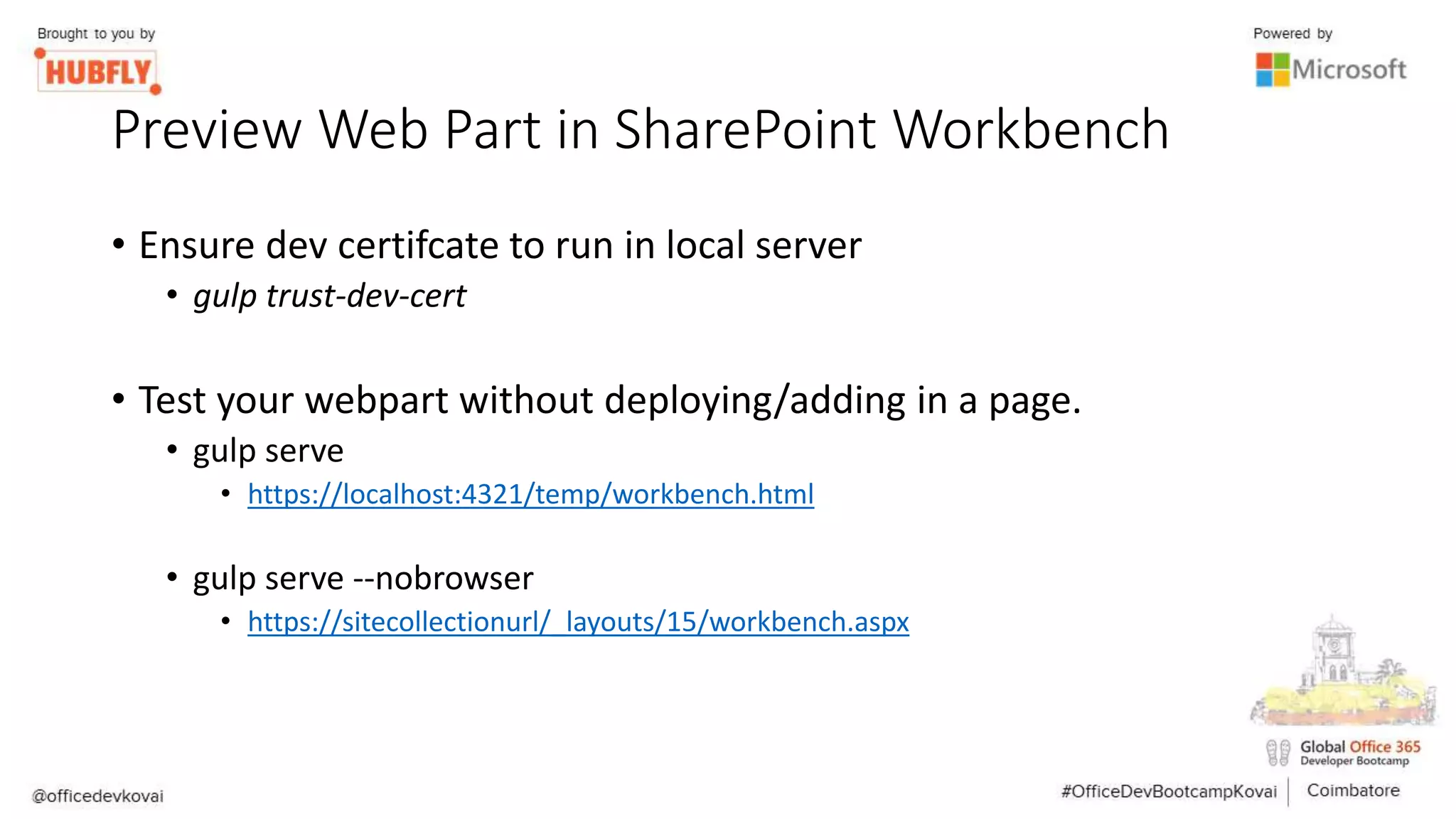 Preview Web Part in SharePoint Workbench
• Ensure dev certifcate to run in local server
• gulp trust-dev-cert
• Test your webpart without deploying/adding in a page.
• gulp serve
• https://localhost:4321/temp/workbench.html
• gulp serve --nobrowser
• https://sitecollectionurl/_layouts/15/workbench.aspx
 