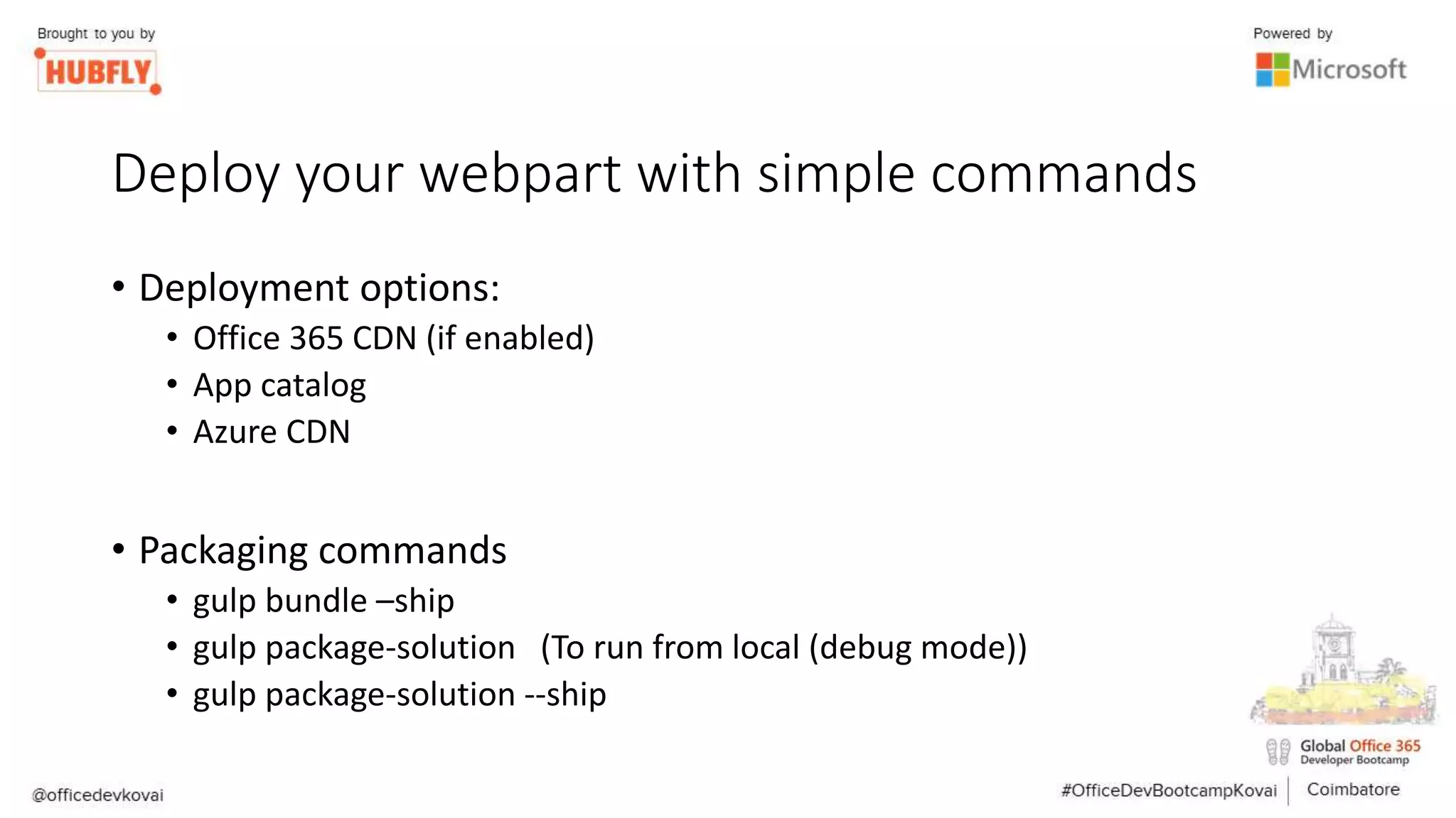 Deploy your webpart with simple commands
• Deployment options:
• Office 365 CDN (if enabled)
• App catalog
• Azure CDN
• Packaging commands
• gulp bundle –ship
• gulp package-solution (To run from local (debug mode))
• gulp package-solution --ship
 