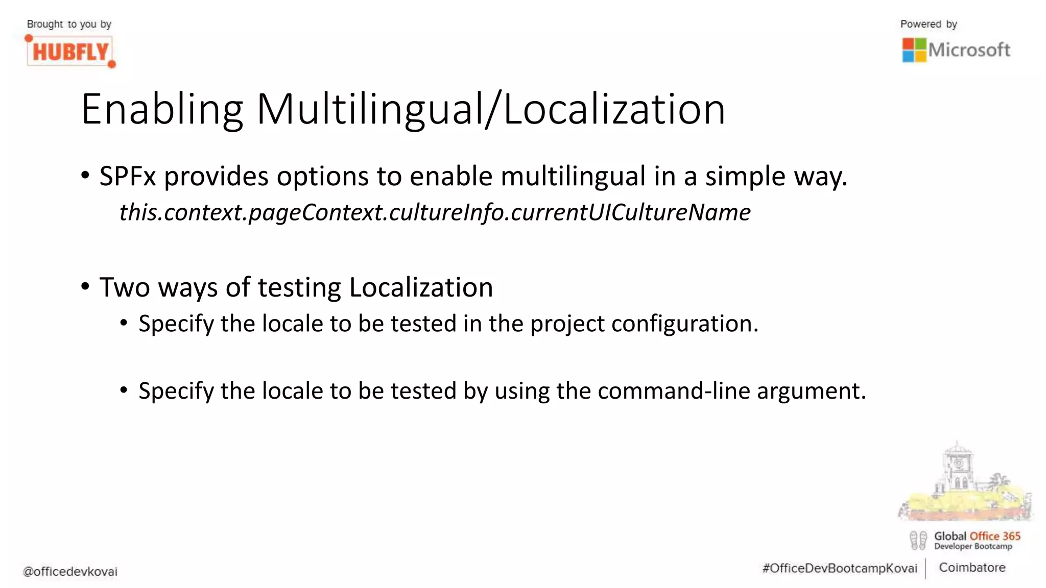 Enabling Multilingual/Localization
• SPFx provides options to enable multilingual in a simple way.
this.context.pageContext.cultureInfo.currentUICultureName
• Two ways of testing Localization
• Specify the locale to be tested in the project configuration.
• Specify the locale to be tested by using the command-line argument.
 