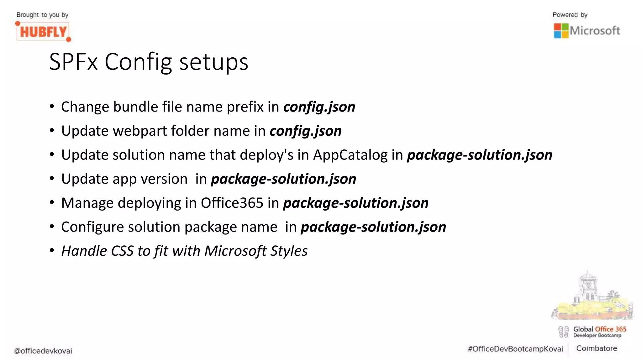 SPFx Config setups
• Change bundle file name prefix in config.json
• Update webpart folder name in config.json
• Update solution name that deploy's in AppCatalog in package-solution.json
• Update app version in package-solution.json
• Manage deploying in Office365 in package-solution.json
• Configure solution package name in package-solution.json
• Handle CSS to fit with Microsoft Styles
 
