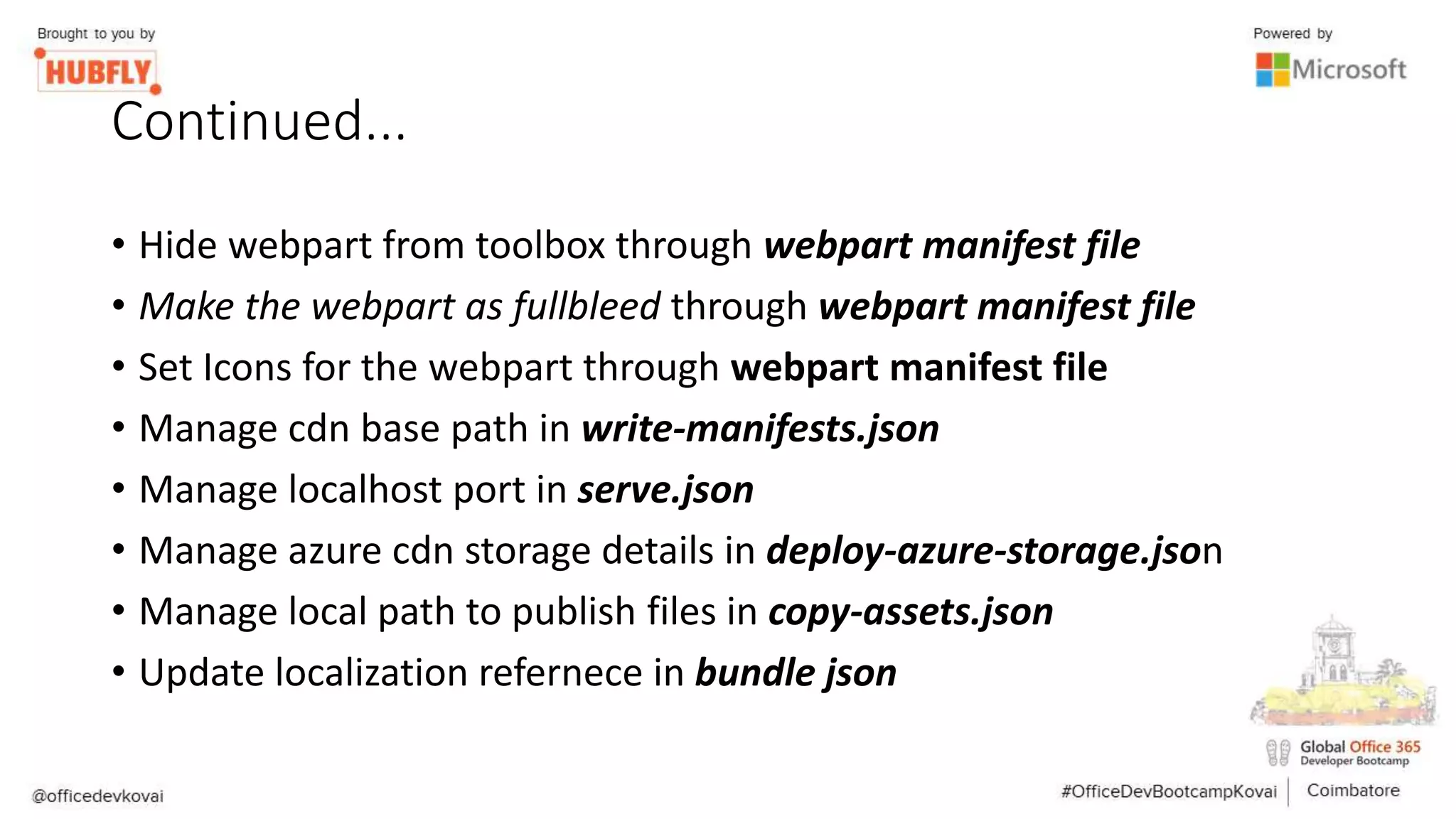 Continued...
• Hide webpart from toolbox through webpart manifest file
• Make the webpart as fullbleed through webpart manifest file
• Set Icons for the webpart through webpart manifest file
• Manage cdn base path in write-manifests.json
• Manage localhost port in serve.json
• Manage azure cdn storage details in deploy-azure-storage.json
• Manage local path to publish files in copy-assets.json
• Update localization refernece in bundle json
 