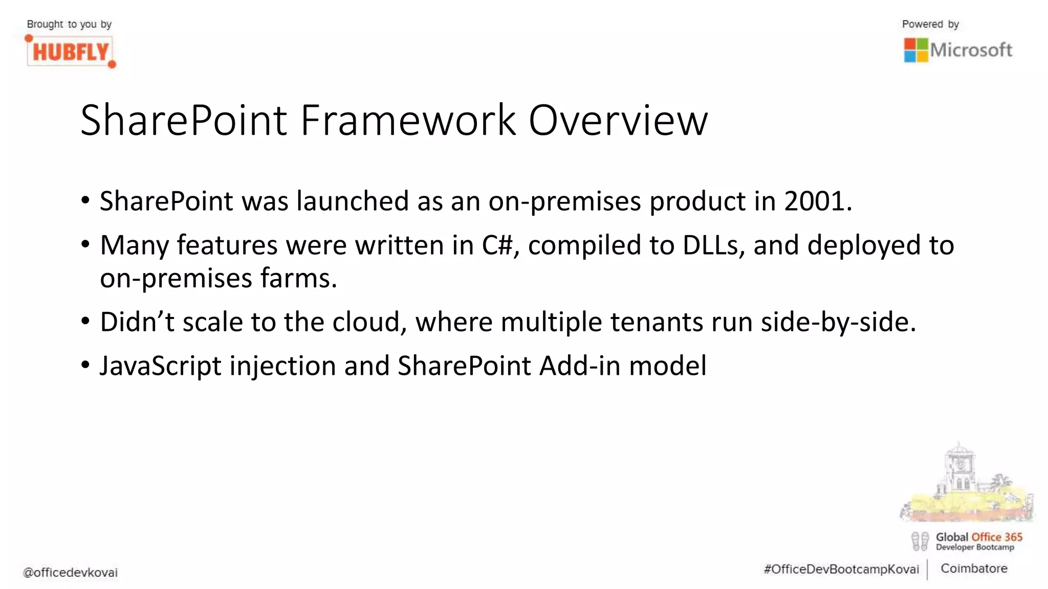SharePoint Framework Overview
• SharePoint was launched as an on-premises product in 2001.
• Many features were written in C#, compiled to DLLs, and deployed to
on-premises farms.
• Didn’t scale to the cloud, where multiple tenants run side-by-side.
• JavaScript injection and SharePoint Add-in model
 