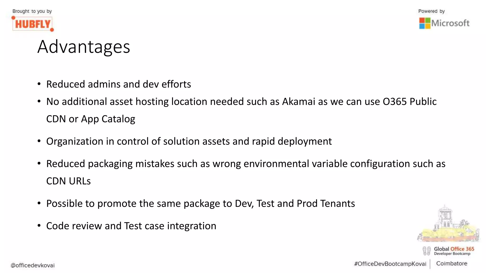 Advantages
• Reduced admins and dev efforts
• No additional asset hosting location needed such as Akamai as we can use O365 Public
CDN or App Catalog
• Organization in control of solution assets and rapid deployment
• Reduced packaging mistakes such as wrong environmental variable configuration such as
CDN URLs
• Possible to promote the same package to Dev, Test and Prod Tenants
• Code review and Test case integration
 