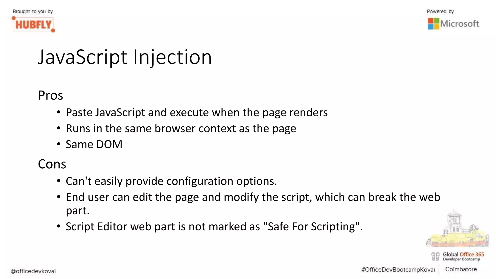 JavaScript Injection
Pros
• Paste JavaScript and execute when the page renders
• Runs in the same browser context as the page
• Same DOM
Cons
• Can't easily provide configuration options.
• End user can edit the page and modify the script, which can break the web
part.
• Script Editor web part is not marked as "Safe For Scripting".
 