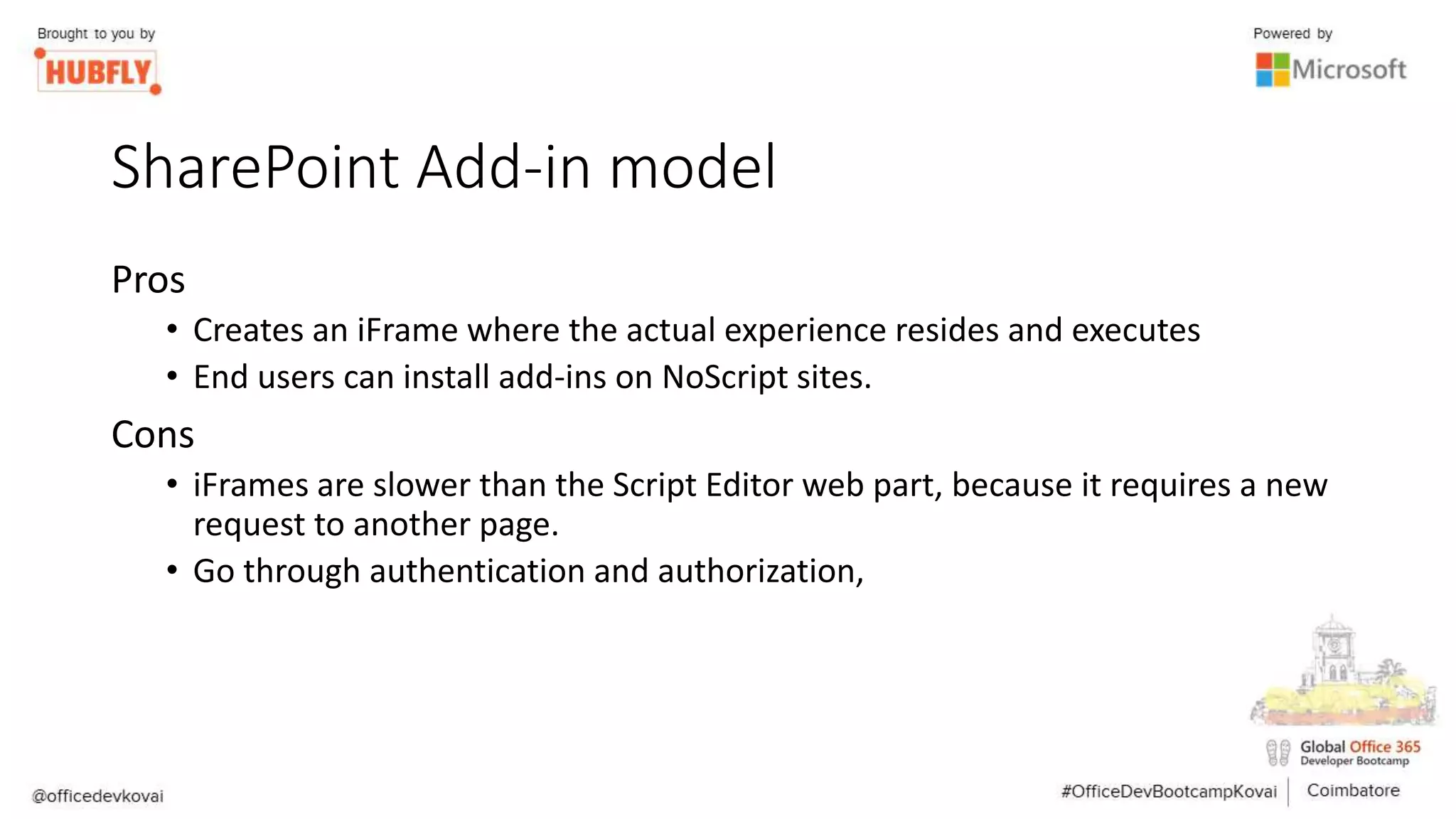 SharePoint Add-in model
Pros
• Creates an iFrame where the actual experience resides and executes
• End users can install add-ins on NoScript sites.
Cons
• iFrames are slower than the Script Editor web part, because it requires a new
request to another page.
• Go through authentication and authorization,
 
