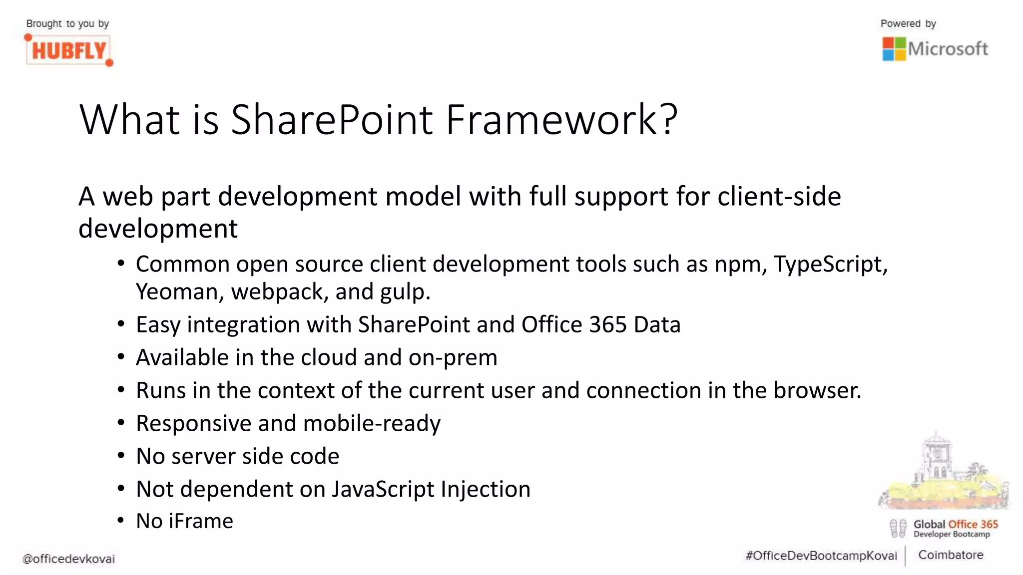 What is SharePoint Framework?
A web part development model with full support for client-side
development
• Common open source client development tools such as npm, TypeScript,
Yeoman, webpack, and gulp.
• Easy integration with SharePoint and Office 365 Data
• Available in the cloud and on-prem
• Runs in the context of the current user and connection in the browser.
• Responsive and mobile-ready
• No server side code
• Not dependent on JavaScript Injection
• No iFrame
 