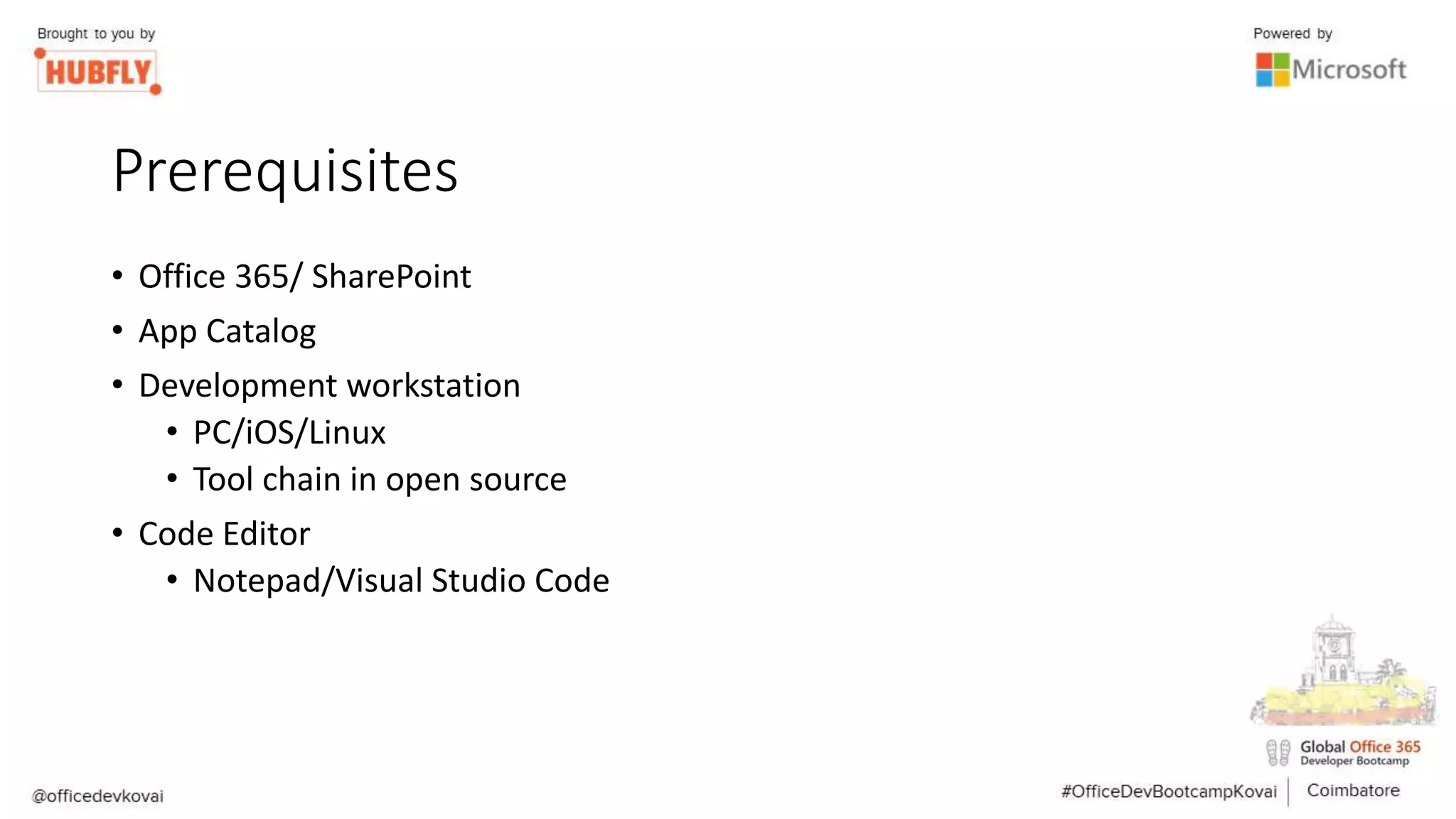 Prerequisites
• Office 365/ SharePoint
• App Catalog
• Development workstation
• PC/iOS/Linux
• Tool chain in open source
• Code Editor
• Notepad/Visual Studio Code
 