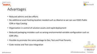 Advantages
• Reduced admins and dev efforts
• No additional asset hosting location needed such as Akamai as we can use O365 Public
CDN or App Catalog
• Organization in control of solution assets and rapid deployment
• Reduced packaging mistakes such as wrong environmental variable configuration such as
CDN URLs
• Possible to promote the same package to Dev, Test and Prod Tenants
• Code review and Test case integration
 