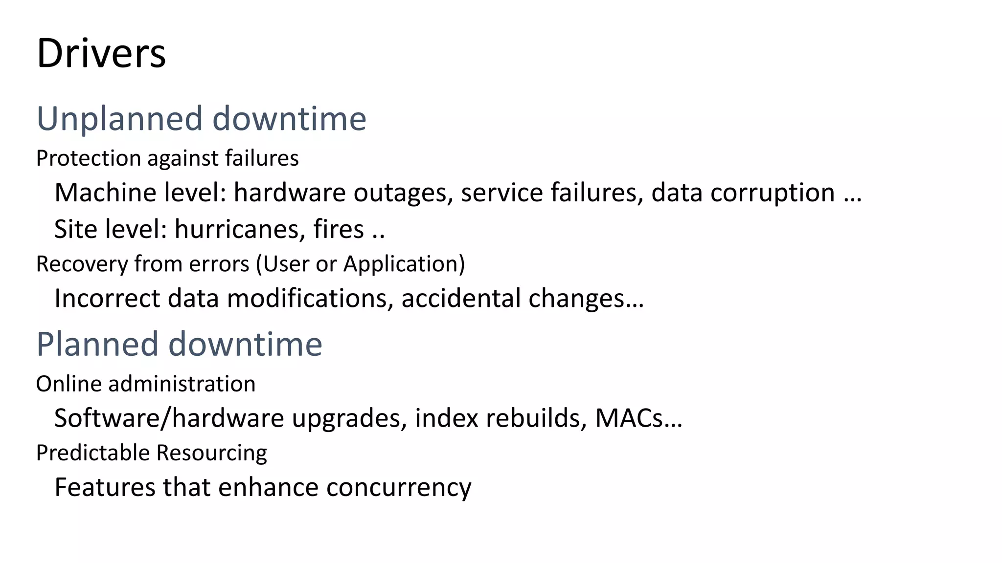 Drivers Protection against failures Machine level: hardware outages, service failures, data corruption … Site level: hurricanes, fires .. Recovery from errors (User or Application) Incorrect data modifications, accidental changes… Online administration Software/hardware upgrades, index rebuilds, MACs… Predictable Resourcing Features that enhance concurrency 