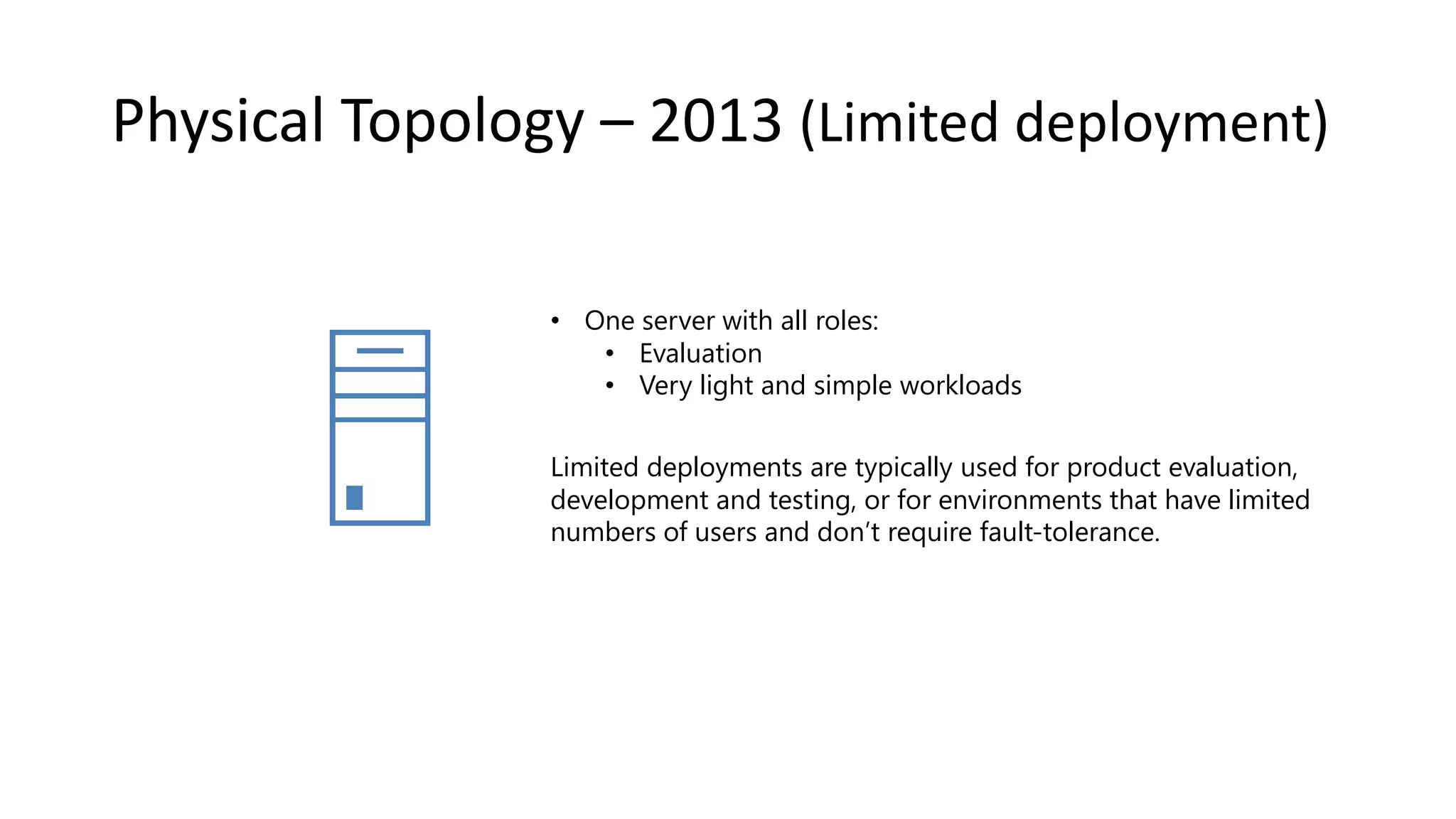 Physical Topology – 2013 (Limited deployment) • One server with all roles: • Evaluation • Very light and simple workloads Limited deployments are typically used for product evaluation, development and testing, or for environments that have limited numbers of users and don’t require fault-tolerance. 