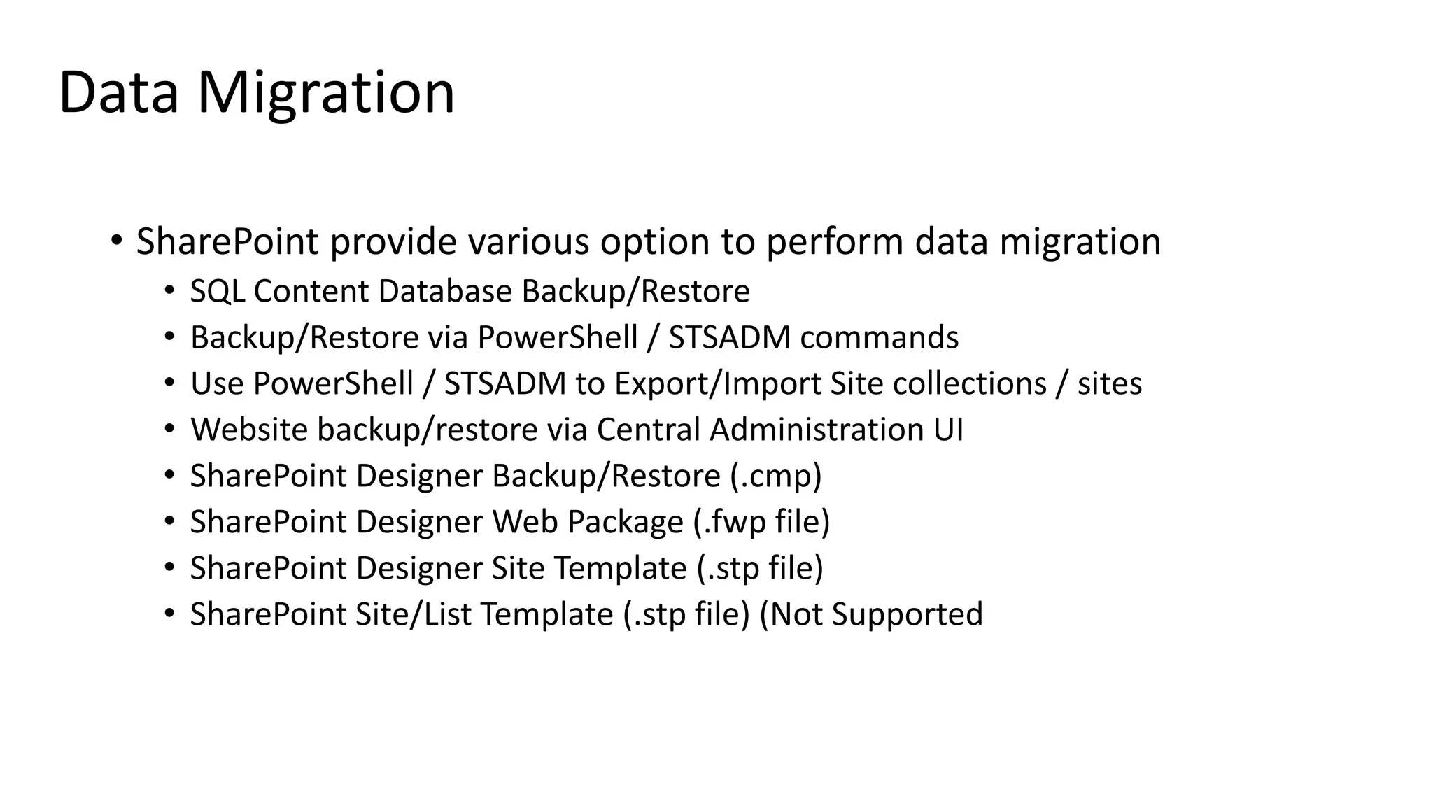 Data Migration • SharePoint provide various option to perform data migration • SQL Content Database Backup/Restore • Backup/Restore via PowerShell / STSADM commands • Use PowerShell / STSADM to Export/Import Site collections / sites • Website backup/restore via Central Administration UI • SharePoint Designer Backup/Restore (.cmp) • SharePoint Designer Web Package (.fwp file) • SharePoint Designer Site Template (.stp file) • SharePoint Site/List Template (.stp file) (Not Supported 
