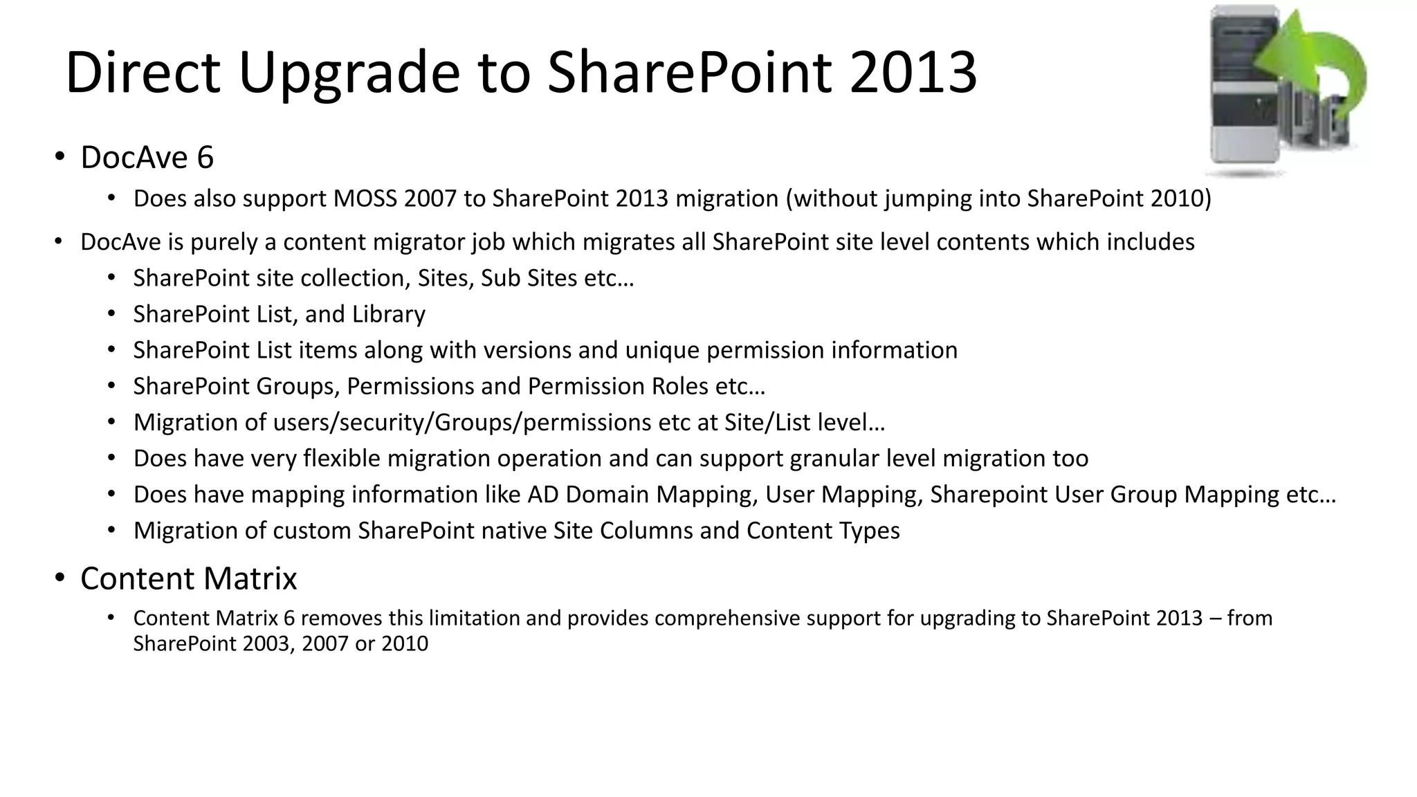 Direct Upgrade to SharePoint 2013 • DocAve 6 • Does also support MOSS 2007 to SharePoint 2013 migration (without jumping into SharePoint 2010) • DocAve is purely a content migrator job which migrates all SharePoint site level contents which includes • SharePoint site collection, Sites, Sub Sites etc… • SharePoint List, and Library • SharePoint List items along with versions and unique permission information • SharePoint Groups, Permissions and Permission Roles etc… • Migration of users/security/Groups/permissions etc at Site/List level… • Does have very flexible migration operation and can support granular level migration too • Does have mapping information like AD Domain Mapping, User Mapping, Sharepoint User Group Mapping etc… • Migration of custom SharePoint native Site Columns and Content Types • Content Matrix • Content Matrix 6 removes this limitation and provides comprehensive support for upgrading to SharePoint 2013 – from SharePoint 2003, 2007 or 2010 