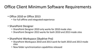 Office Client Minimum Software Requirements
• Office 2010 or Office 2013
• For full offline and integrated experience
• SharePoint Designer
• SharePoint Designer 2010 only works for 2010 mode sites
• SharePoint Designer 2013 works for both 2010 and 2013 mode sites
• SharePoint Workspace (Skydrive Pro)
• SharePoint Workspace 2010 and 2013 work for both 2010 and 2013 mode
sites
• New folder synchronization capabilities released
 
