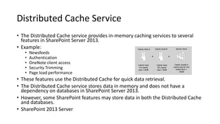 Distributed Cache Service
• The Distributed Cache service provides in-memory caching services to several
features in SharePoint Server 2013.
• Example:
• Newsfeeds
• Authentication
• OneNote client access
• Security Trimming
• Page load performance
• These features use the Distributed Cache for quick data retrieval.
• The Distributed Cache service stores data in memory and does not have a
dependency on databases in SharePoint Server 2013.
• However, some SharePoint features may store data in both the Distributed Cache
and databases.
• SharePoint 2013 Server
Cache Host A
Cache Host
B s cache
size = 8GB
Cache Host B
Cache Host
A s cache
size = 8GB
Server Farm
Cache cluster s
cache size for the
entire farm =
16GB
+ =
 