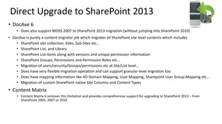 Direct Upgrade to SharePoint 2013
• DocAve 6
• Does also support MOSS 2007 to SharePoint 2013 migration (without jumping into SharePoint 2010)
• DocAve is purely a content migrator job which migrates all SharePoint site level contents which includes
• SharePoint site collection, Sites, Sub Sites etc…
• SharePoint List, and Library
• SharePoint List items along with versions and unique permission information
• SharePoint Groups, Permissions and Permission Roles etc…
• Migration of users/security/Groups/permissions etc at Site/List level…
• Does have very flexible migration operation and can support granular level migration too
• Does have mapping information like AD Domain Mapping, User Mapping, Sharepoint User Group Mapping etc…
• Migration of custom SharePoint native Site Columns and Content Types
• Content Matrix
• Content Matrix 6 removes this limitation and provides comprehensive support for upgrading to SharePoint 2013 – from
SharePoint 2003, 2007 or 2010
 