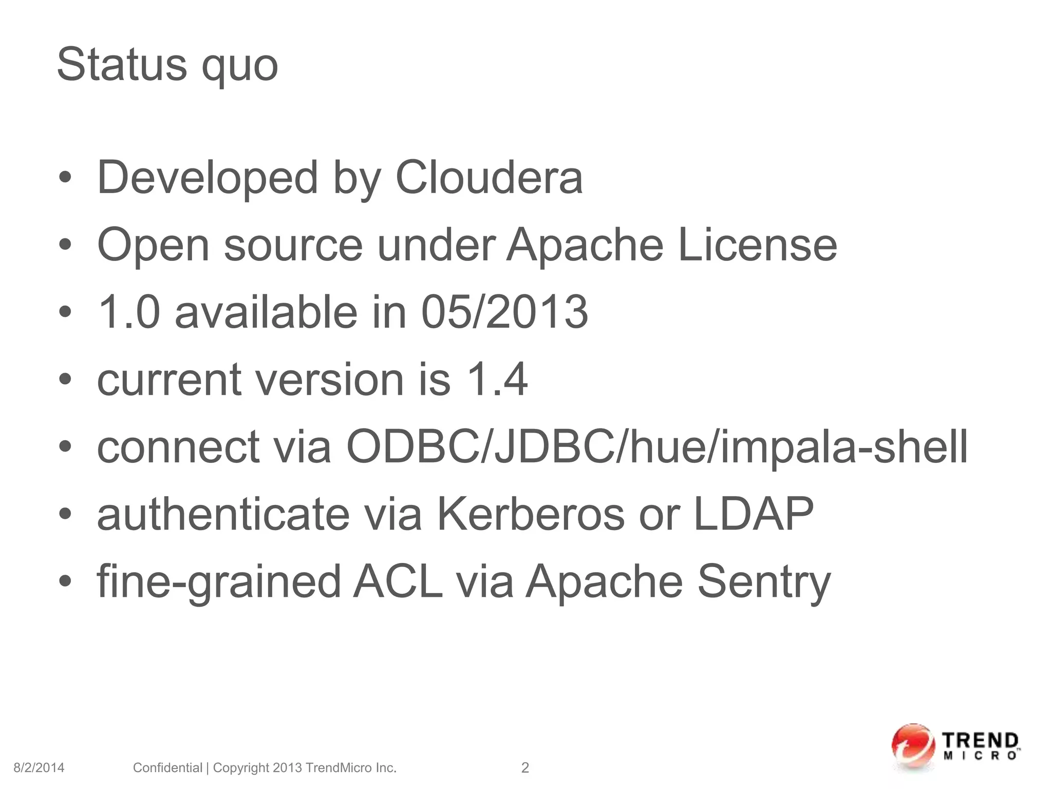 Status quo
• Developed by Cloudera
• Open source under Apache License
• 1.0 available in 05/2013
• current version is 1.4
• connect via ODBC/JDBC/hue/impala-shell
• authenticate via Kerberos or LDAP
• fine-grained ACL via Apache Sentry
8/2/2014 Confidential | Copyright 2013 TrendMicro Inc. 2
 