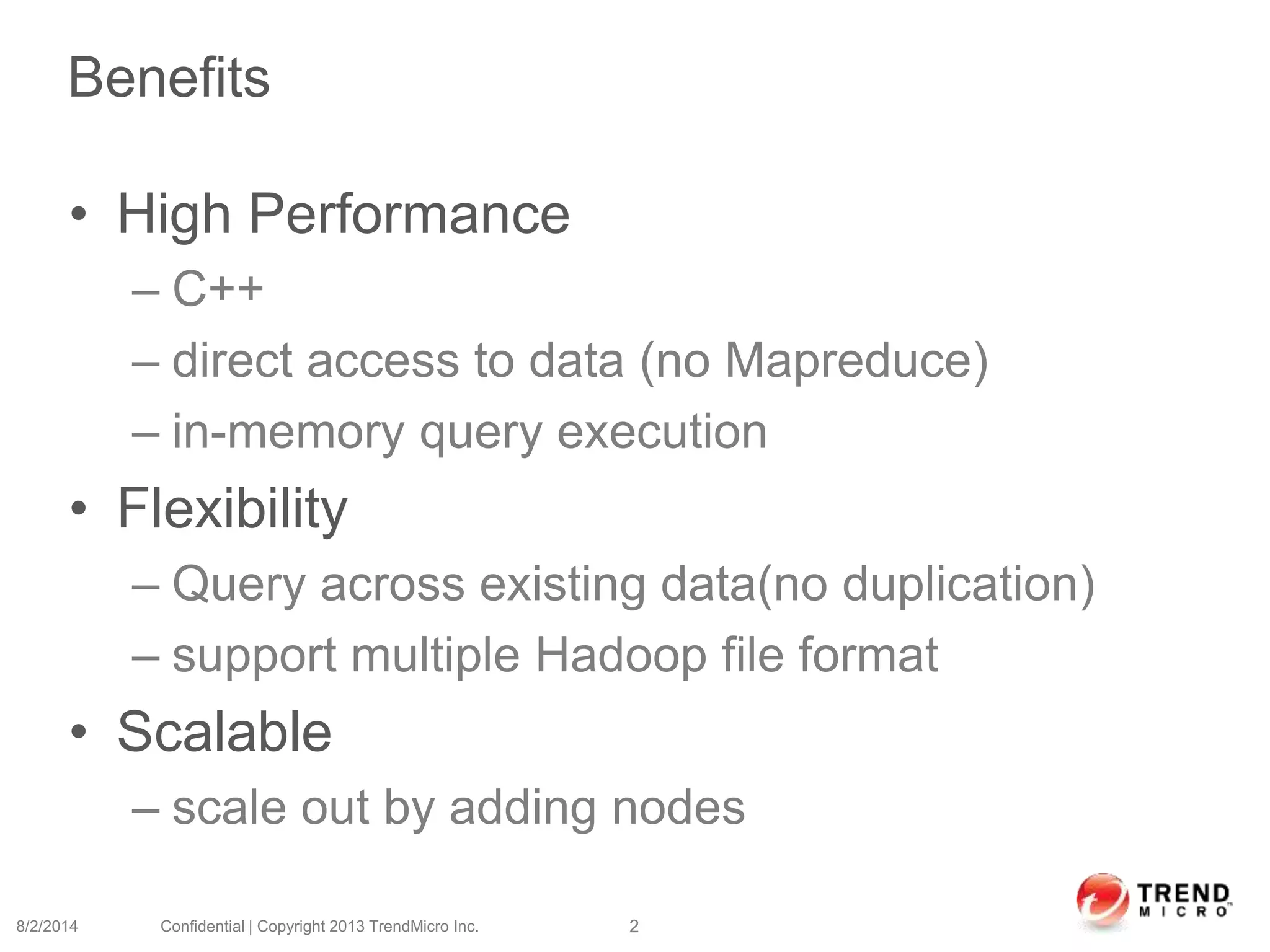Benefits
• High Performance
– C++
– direct access to data (no Mapreduce)
– in-memory query execution
• Flexibility
– Query across existing data(no duplication)
– support multiple Hadoop file format
• Scalable
– scale out by adding nodes
8/2/2014 Confidential | Copyright 2013 TrendMicro Inc. 2
 
