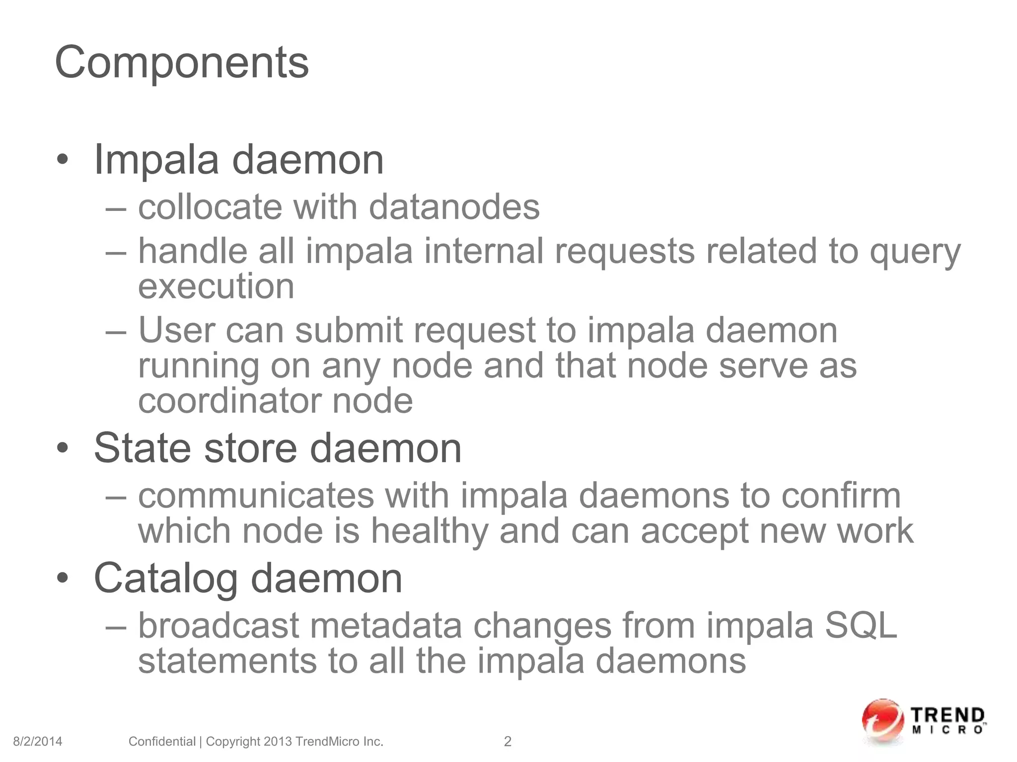 Components
• Impala daemon
– collocate with datanodes
– handle all impala internal requests related to query
execution
– User can submit request to impala daemon
running on any node and that node serve as
coordinator node
• State store daemon
– communicates with impala daemons to confirm
which node is healthy and can accept new work
• Catalog daemon
– broadcast metadata changes from impala SQL
statements to all the impala daemons
8/2/2014 Confidential | Copyright 2013 TrendMicro Inc. 2
 