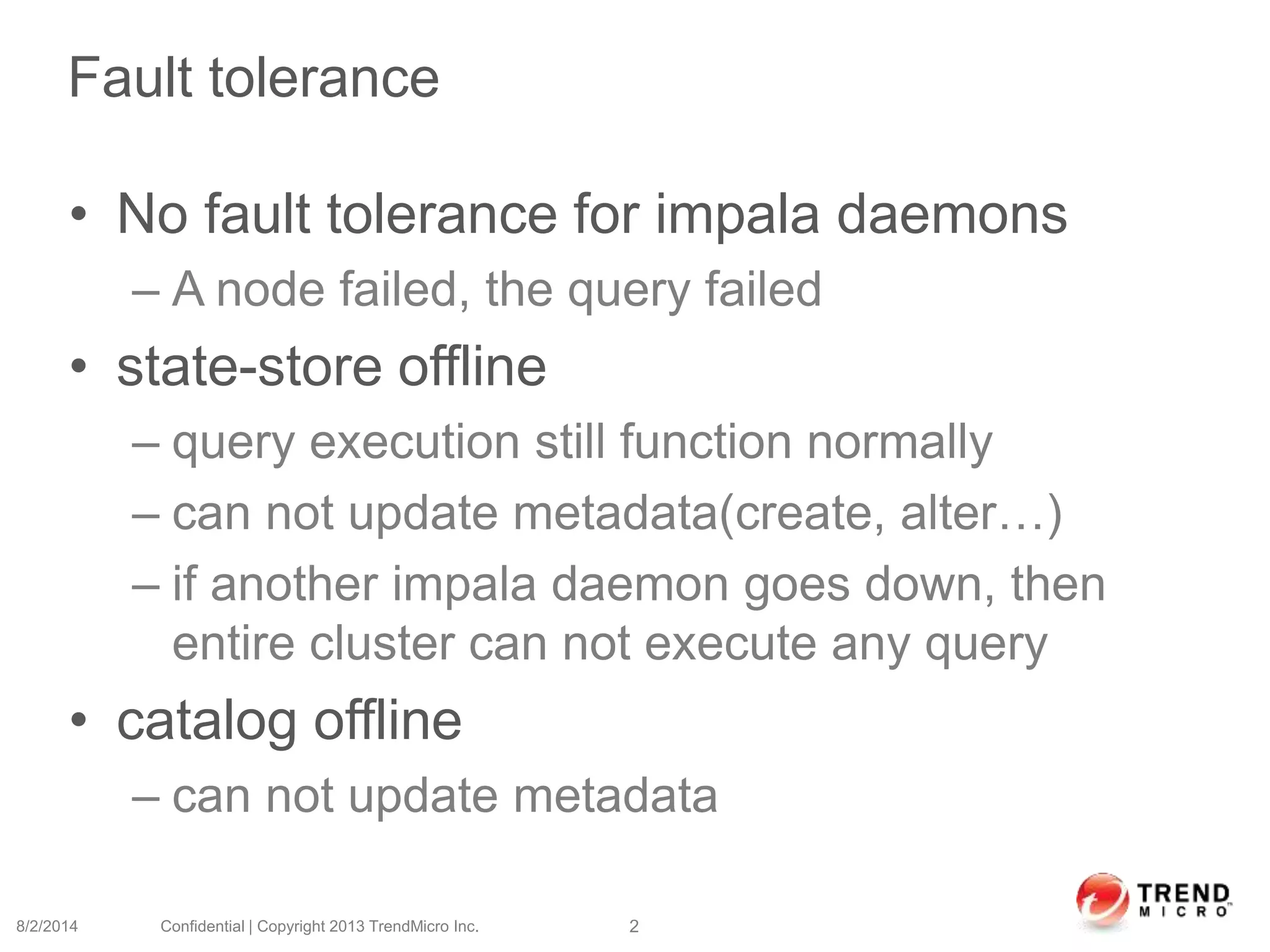 Fault tolerance
• No fault tolerance for impala daemons
– A node failed, the query failed
• state-store offline
– query execution still function normally
– can not update metadata(create, alter…)
– if another impala daemon goes down, then
entire cluster can not execute any query
• catalog offline
– can not update metadata
8/2/2014 Confidential | Copyright 2013 TrendMicro Inc. 2
 