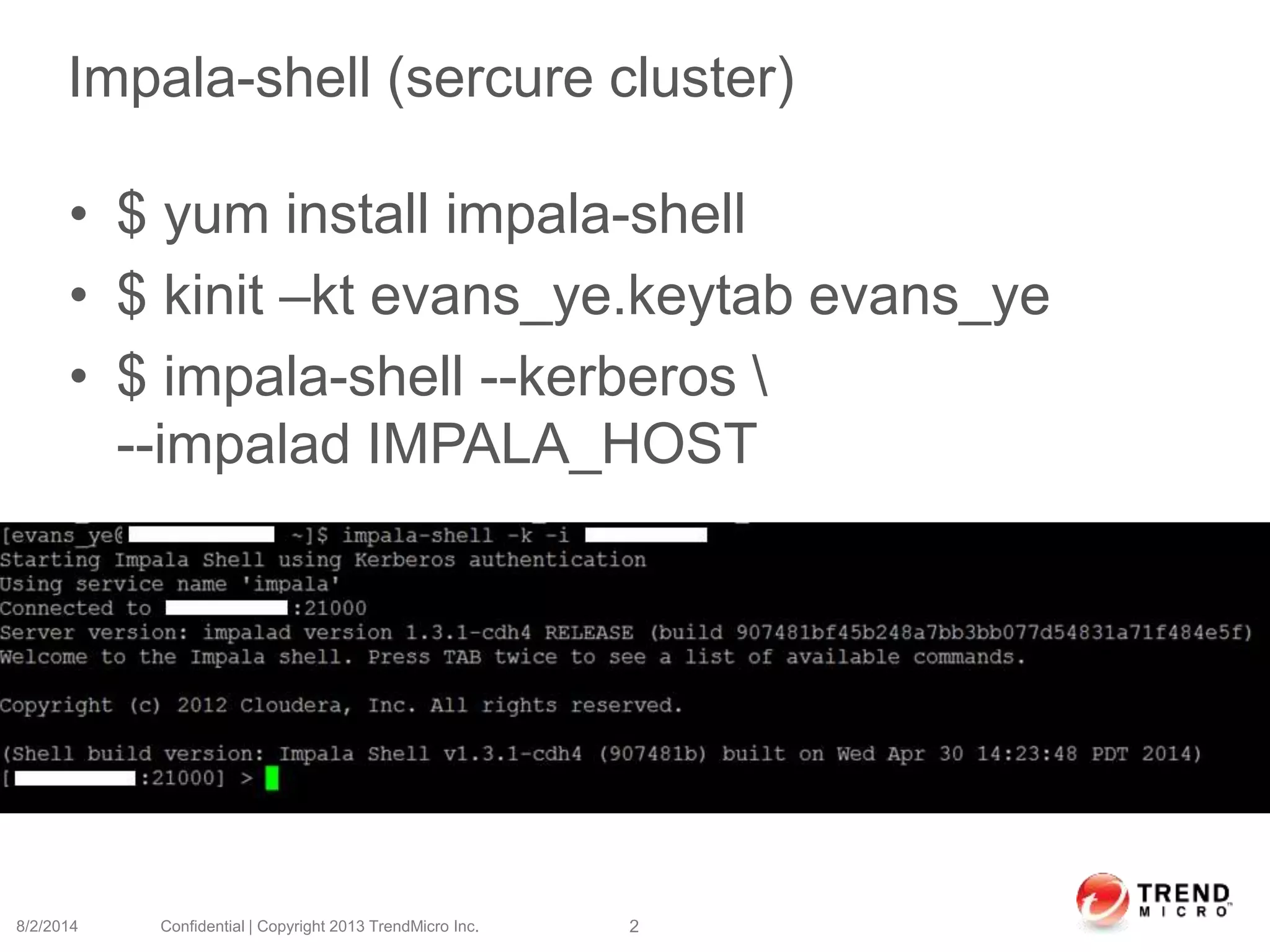 Impala-shell (sercure cluster)
• $ yum install impala-shell
• $ kinit –kt evans_ye.keytab evans_ye
• $ impala-shell --kerberos 
--impalad IMPALA_HOST
8/2/2014 Confidential | Copyright 2013 TrendMicro Inc. 2
 
