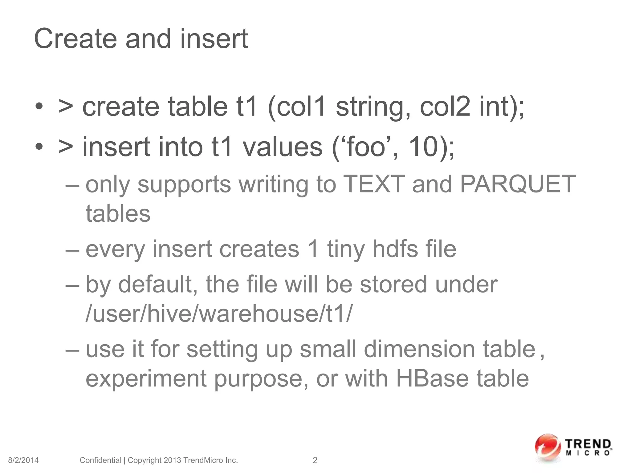 Create and insert
• > create table t1 (col1 string, col2 int);
• > insert into t1 values (‘foo’, 10);
– only supports writing to TEXT and PARQUET
tables
– every insert creates 1 tiny hdfs file
– by default, the file will be stored under
/user/hive/warehouse/t1/
– use it for setting up small dimension table,
experiment purpose, or with HBase table
8/2/2014 Confidential | Copyright 2013 TrendMicro Inc. 2
 
