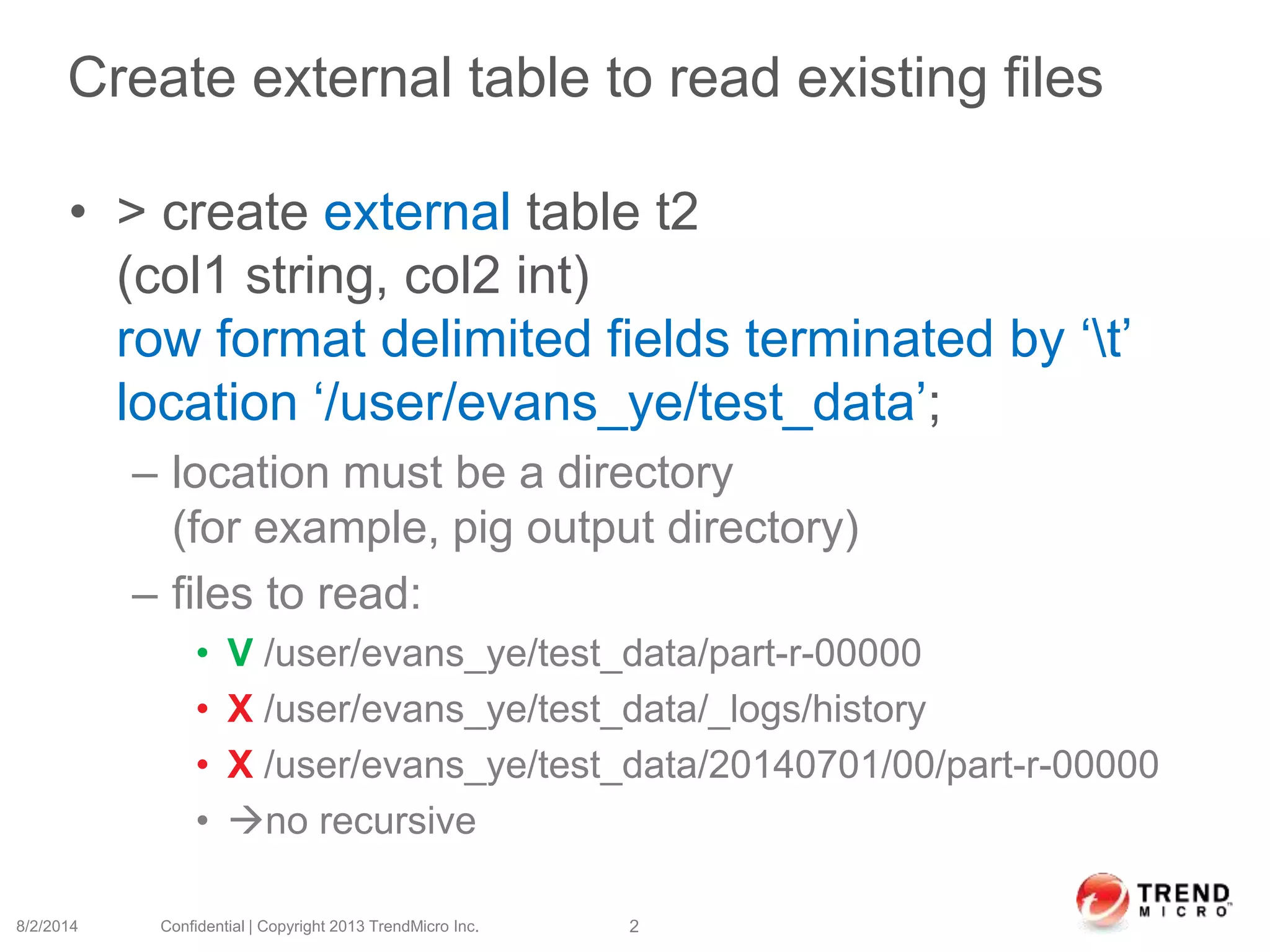 Create external table to read existing files
• > create external table t2
(col1 string, col2 int)
row format delimited fields terminated by ‘t’
location ‘/user/evans_ye/test_data’;
– location must be a directory
(for example, pig output directory)
– files to read:
• V /user/evans_ye/test_data/part-r-00000
• X /user/evans_ye/test_data/_logs/history
• X /user/evans_ye/test_data/20140701/00/part-r-00000
• no recursive
8/2/2014 Confidential | Copyright 2013 TrendMicro Inc. 2
 