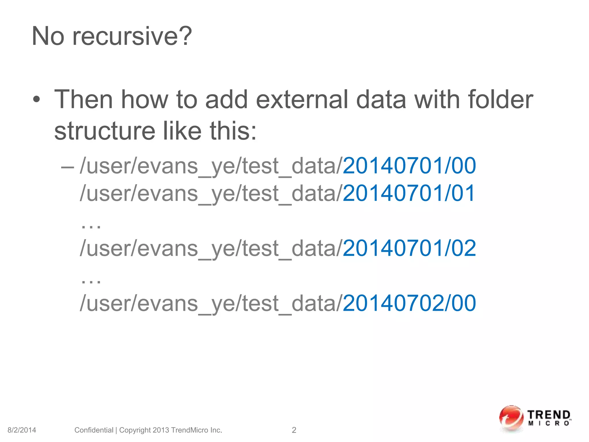No recursive?
• Then how to add external data with folder
structure like this:
– /user/evans_ye/test_data/20140701/00
/user/evans_ye/test_data/20140701/01
…
/user/evans_ye/test_data/20140701/02
…
/user/evans_ye/test_data/20140702/00
8/2/2014 Confidential | Copyright 2013 TrendMicro Inc. 2
 