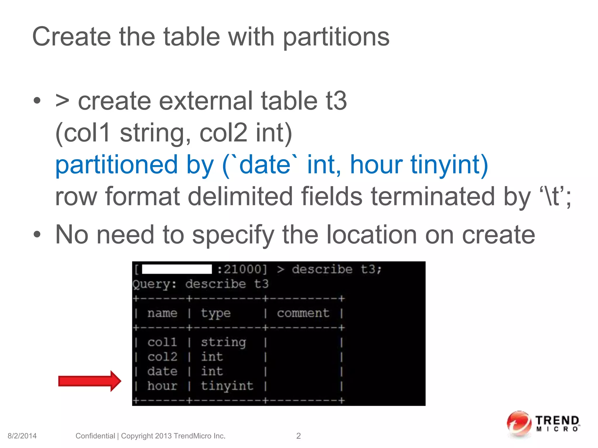 Create the table with partitions
• > create external table t3
(col1 string, col2 int)
partitioned by (`date` int, hour tinyint)
row format delimited fields terminated by ‘t’;
• No need to specify the location on create
8/2/2014 Confidential | Copyright 2013 TrendMicro Inc. 2
 