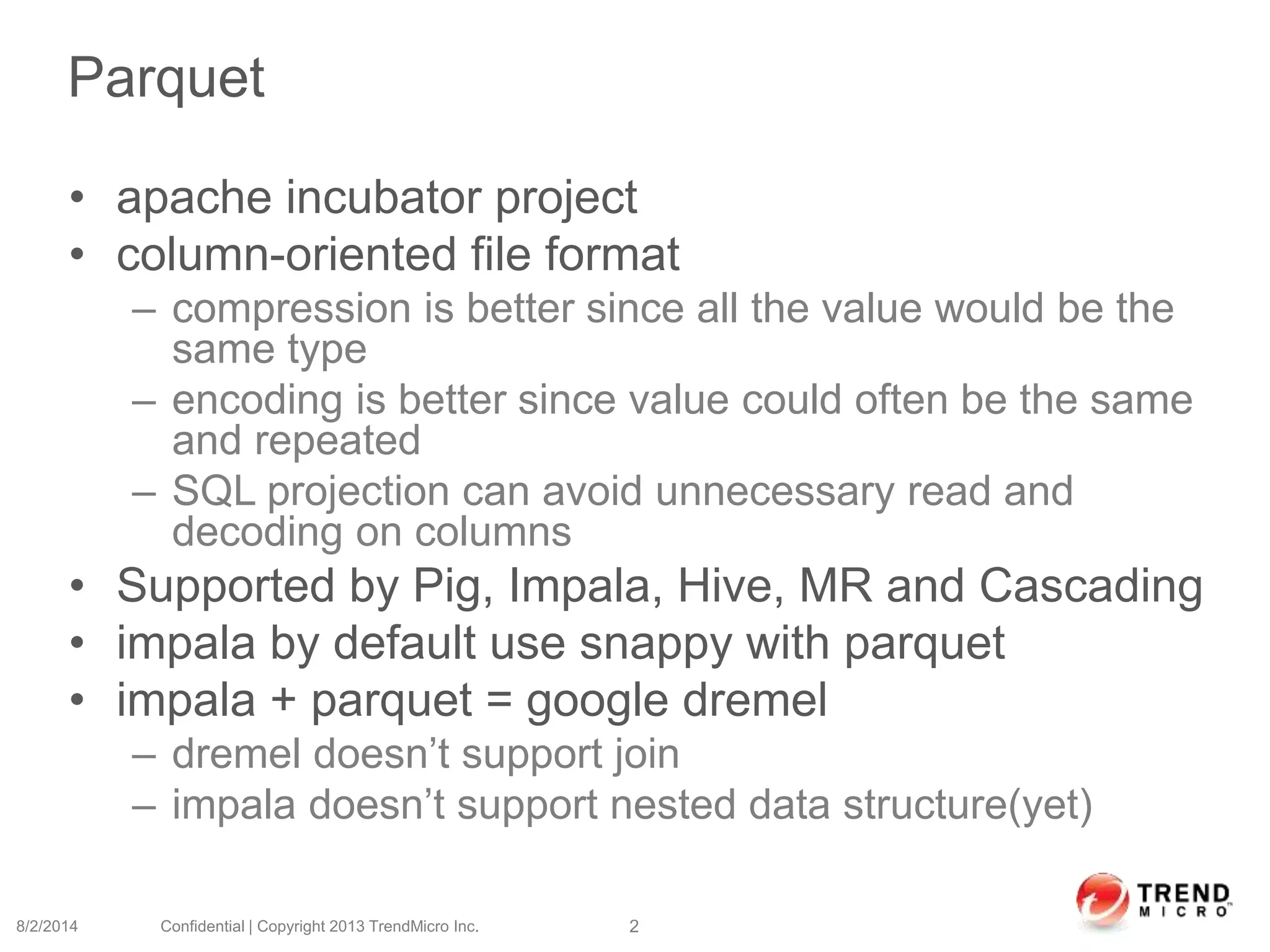 Parquet
• apache incubator project
• column-oriented file format
– compression is better since all the value would be the
same type
– encoding is better since value could often be the same
and repeated
– SQL projection can avoid unnecessary read and
decoding on columns
• Supported by Pig, Impala, Hive, MR and Cascading
• impala by default use snappy with parquet
• impala + parquet = google dremel
– dremel doesn’t support join
– impala doesn’t support nested data structure(yet)
8/2/2014 Confidential | Copyright 2013 TrendMicro Inc. 2
 