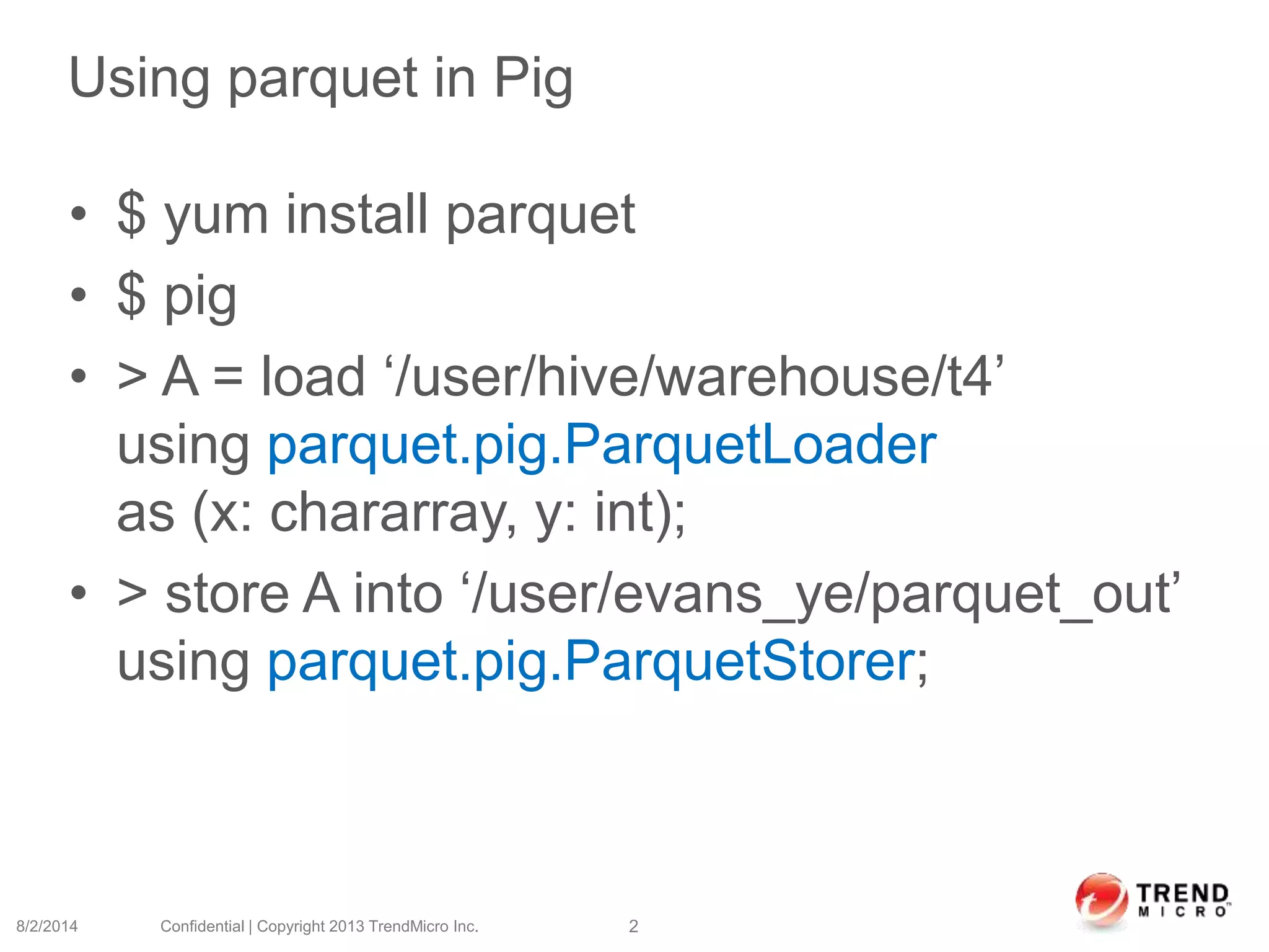 Using parquet in Pig
• $ yum install parquet
• $ pig
• > A = load ‘/user/hive/warehouse/t4’
using parquet.pig.ParquetLoader
as (x: chararray, y: int);
• > store A into ‘/user/evans_ye/parquet_out’
using parquet.pig.ParquetStorer;
8/2/2014 Confidential | Copyright 2013 TrendMicro Inc. 2
 