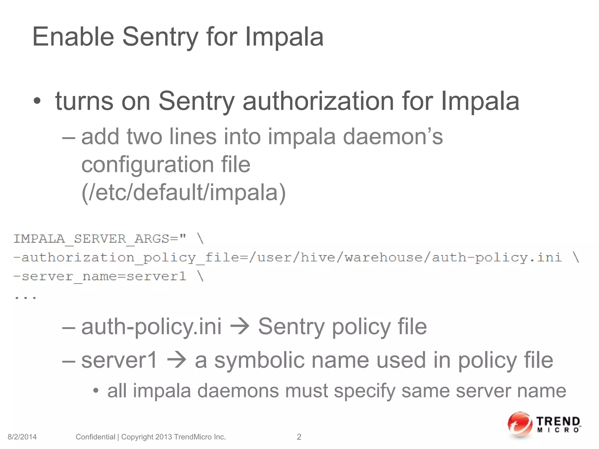 Enable Sentry for Impala
• turns on Sentry authorization for Impala
– add two lines into impala daemon’s
configuration file
(/etc/default/impala)
– auth-policy.ini  Sentry policy file
– server1  a symbolic name used in policy file
• all impala daemons must specify same server name
8/2/2014 Confidential | Copyright 2013 TrendMicro Inc. 2
 
