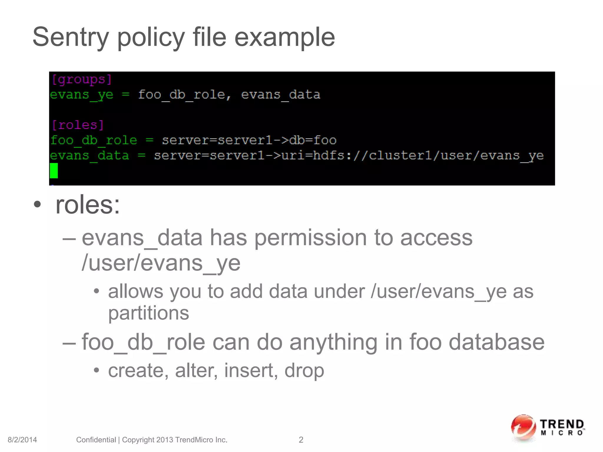 Sentry policy file example
• roles:
– evans_data has permission to access
/user/evans_ye
• allows you to add data under /user/evans_ye as
partitions
– foo_db_role can do anything in foo database
• create, alter, insert, drop
8/2/2014 Confidential | Copyright 2013 TrendMicro Inc. 2
 