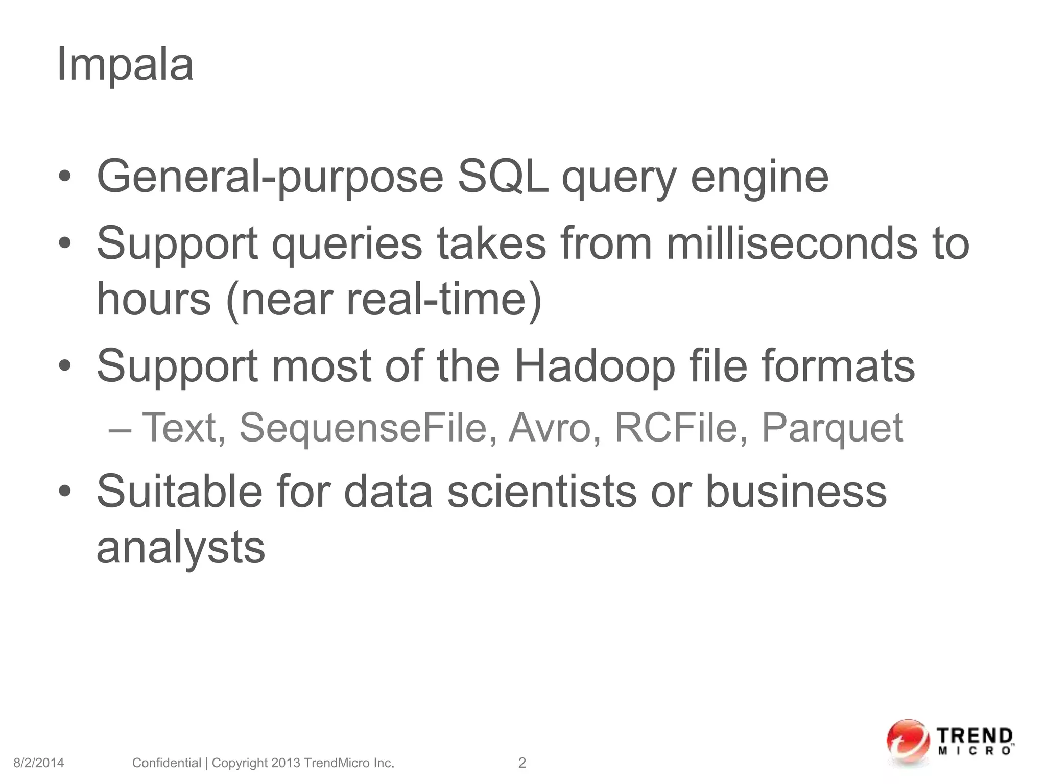 Impala
• General-purpose SQL query engine
• Support queries takes from milliseconds to
hours (near real-time)
• Support most of the Hadoop file formats
– Text, SequenseFile, Avro, RCFile, Parquet
• Suitable for data scientists or business
analysts
8/2/2014 Confidential | Copyright 2013 TrendMicro Inc. 2
 