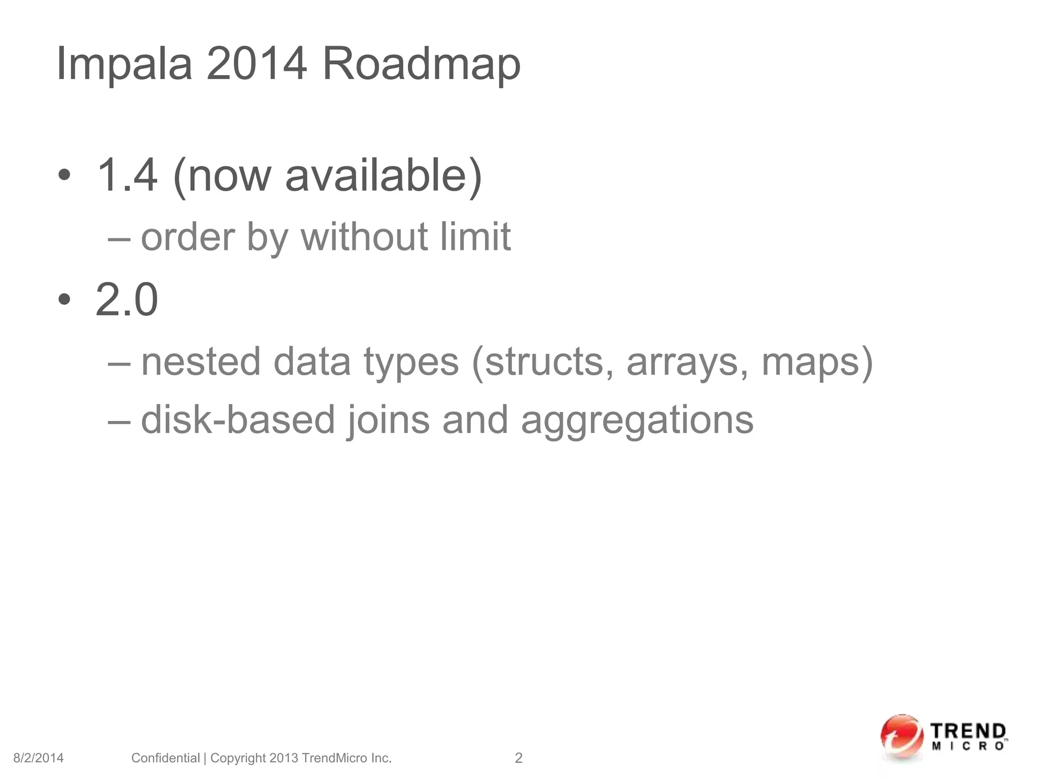 Impala 2014 Roadmap
• 1.4 (now available)
– order by without limit
• 2.0
– nested data types (structs, arrays, maps)
– disk-based joins and aggregations
8/2/2014 Confidential | Copyright 2013 TrendMicro Inc. 2
 