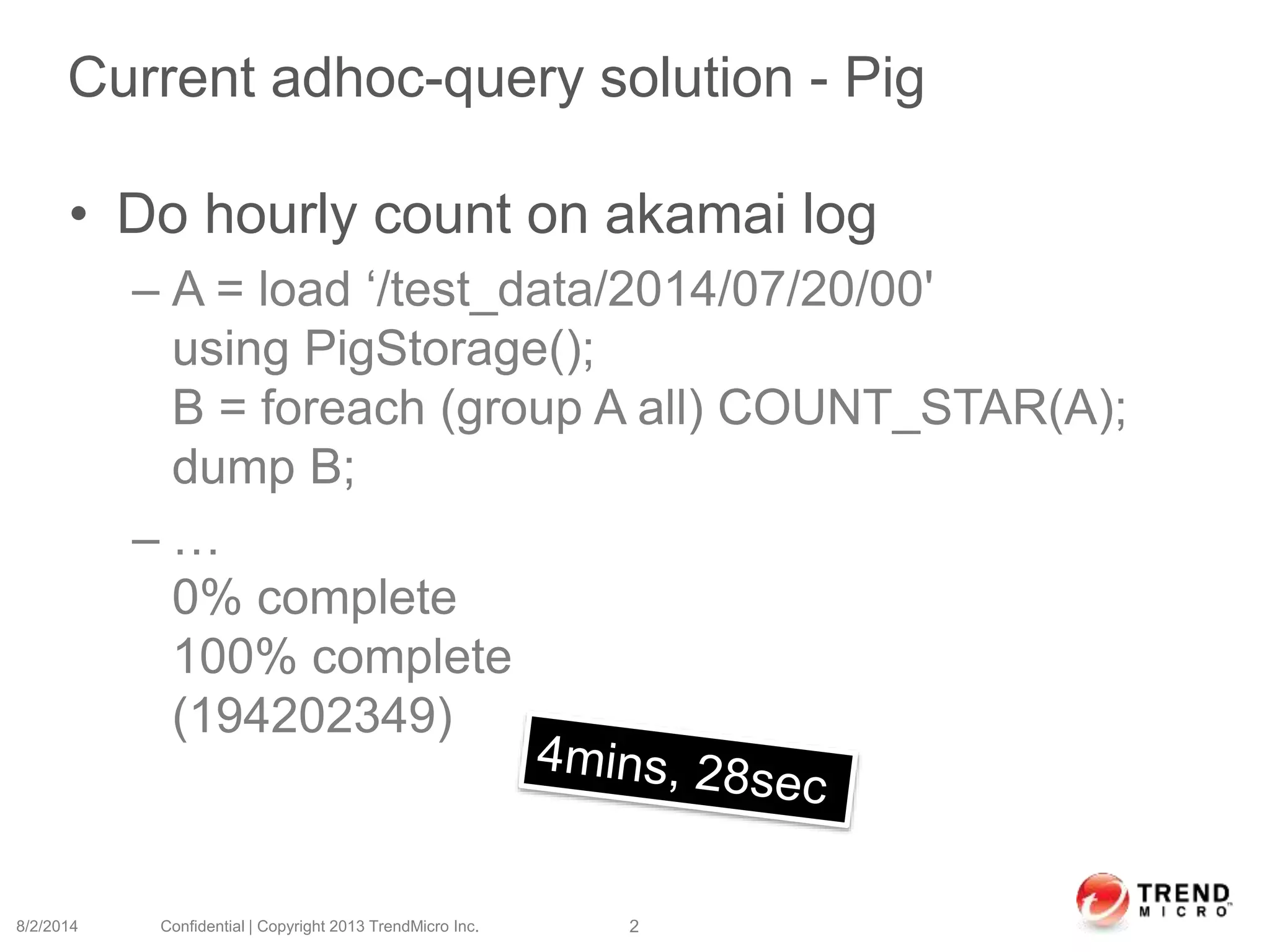 Current adhoc-query solution - Pig
• Do hourly count on akamai log
– A = load ‘/test_data/2014/07/20/00'
using PigStorage();
B = foreach (group A all) COUNT_STAR(A);
dump B;
– …
0% complete
100% complete
(194202349)
8/2/2014 Confidential | Copyright 2013 TrendMicro Inc. 2
 