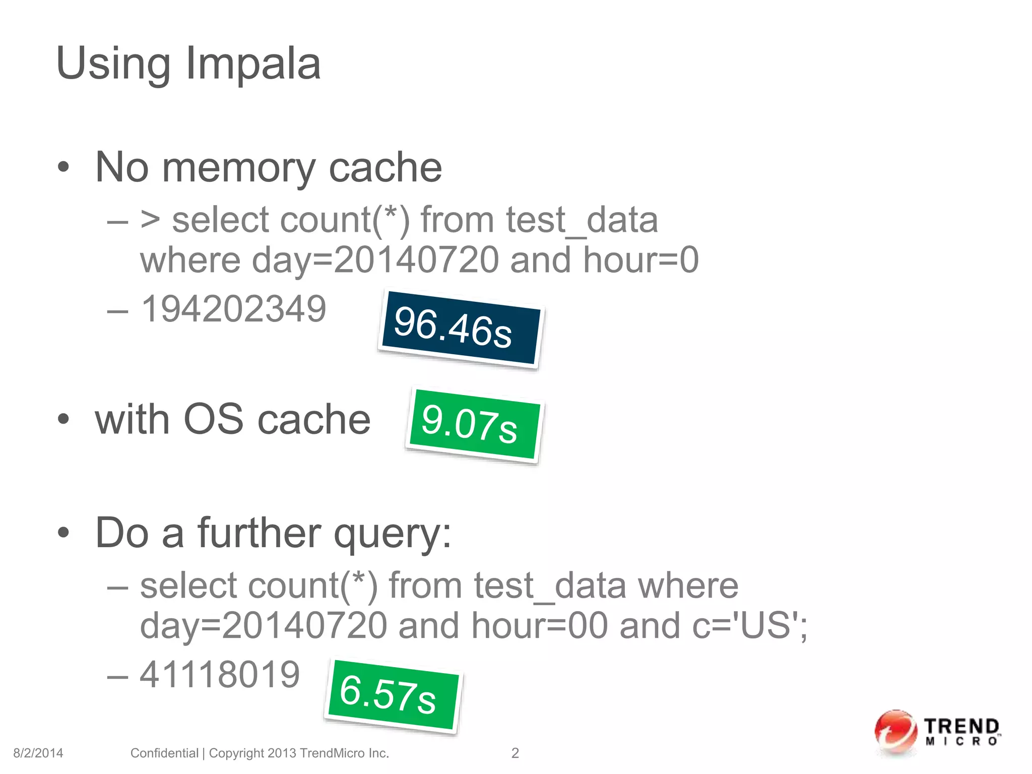 Using Impala
• No memory cache
– > select count(*) from test_data
where day=20140720 and hour=0
– 194202349
• with OS cache
• Do a further query:
– select count(*) from test_data where
day=20140720 and hour=00 and c='US';
– 41118019
8/2/2014 Confidential | Copyright 2013 TrendMicro Inc. 2
 