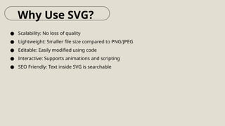 ● Scalability: No loss of quality
● Lightweight: Smaller file size compared to PNG/JPEG
● Editable: Easily modified using code
● Interactive: Supports animations and scripting
● SEO Friendly: Text inside SVG is searchable
Why Use SVG?
 