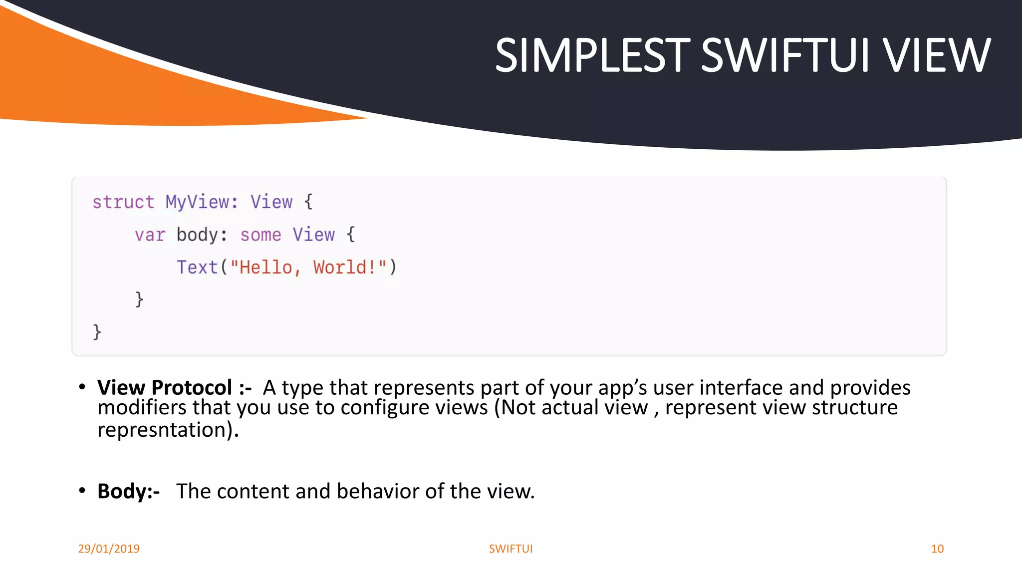 29/01/2019 SWIFTUI 10
SIMPLEST SWIFTUI VIEW
• View Protocol :- A type that represents part of your app’s user interface and provides
modifiers that you use to configure views (Not actual view , represent view structure
represntation).
• Body:- The content and behavior of the view.
 