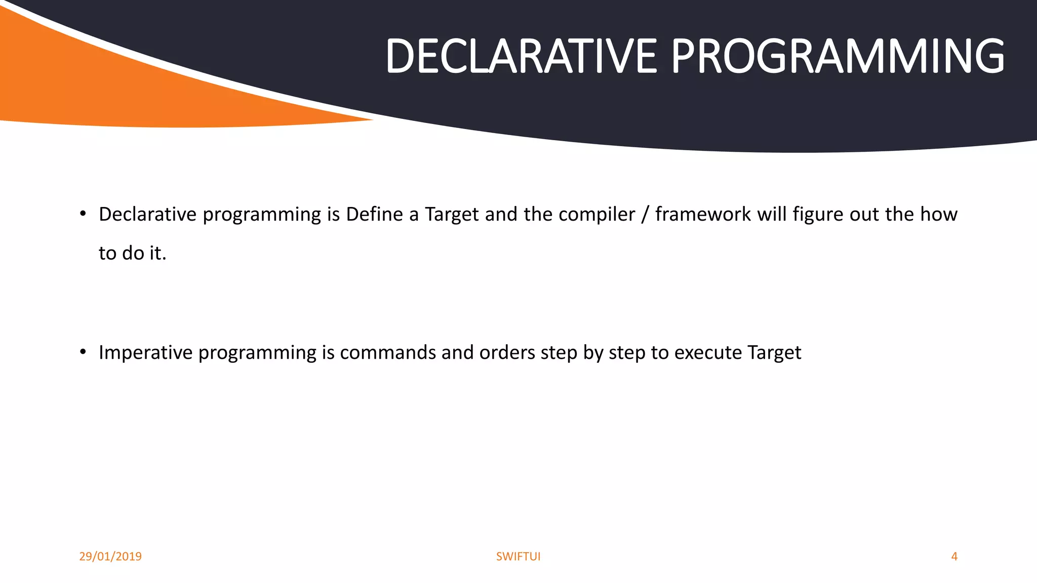 • Declarative programming is Define a Target and the compiler / framework will figure out the how
to do it.
• Imperative programming is commands and orders step by step to execute Target
29/01/2019 SWIFTUI 4
DECLARATIVE PROGRAMMING
 