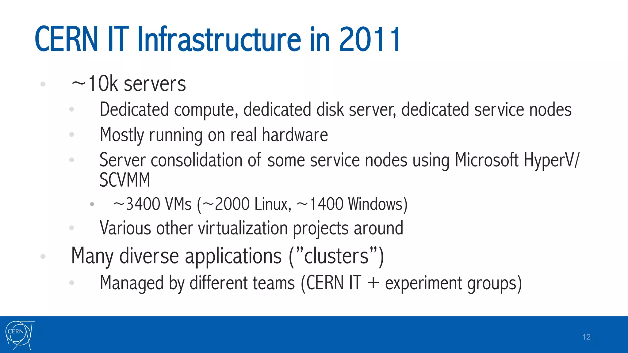 CERN IT Infrastructure in 2011
•  ~10k servers
•  Dedicated compute, dedicated disk server, dedicated service nodes
•  Mostly running on real hardware
•  Server consolidation of some service nodes using Microsoft HyperV/
SCVMM
•  ~3400 VMs (~2000 Linux, ~1400 Windows)
•  Various other virtualization projects around
•  Many diverse applications (”clusters”)
•  Managed by different teams (CERN IT + experiment groups)
12
 