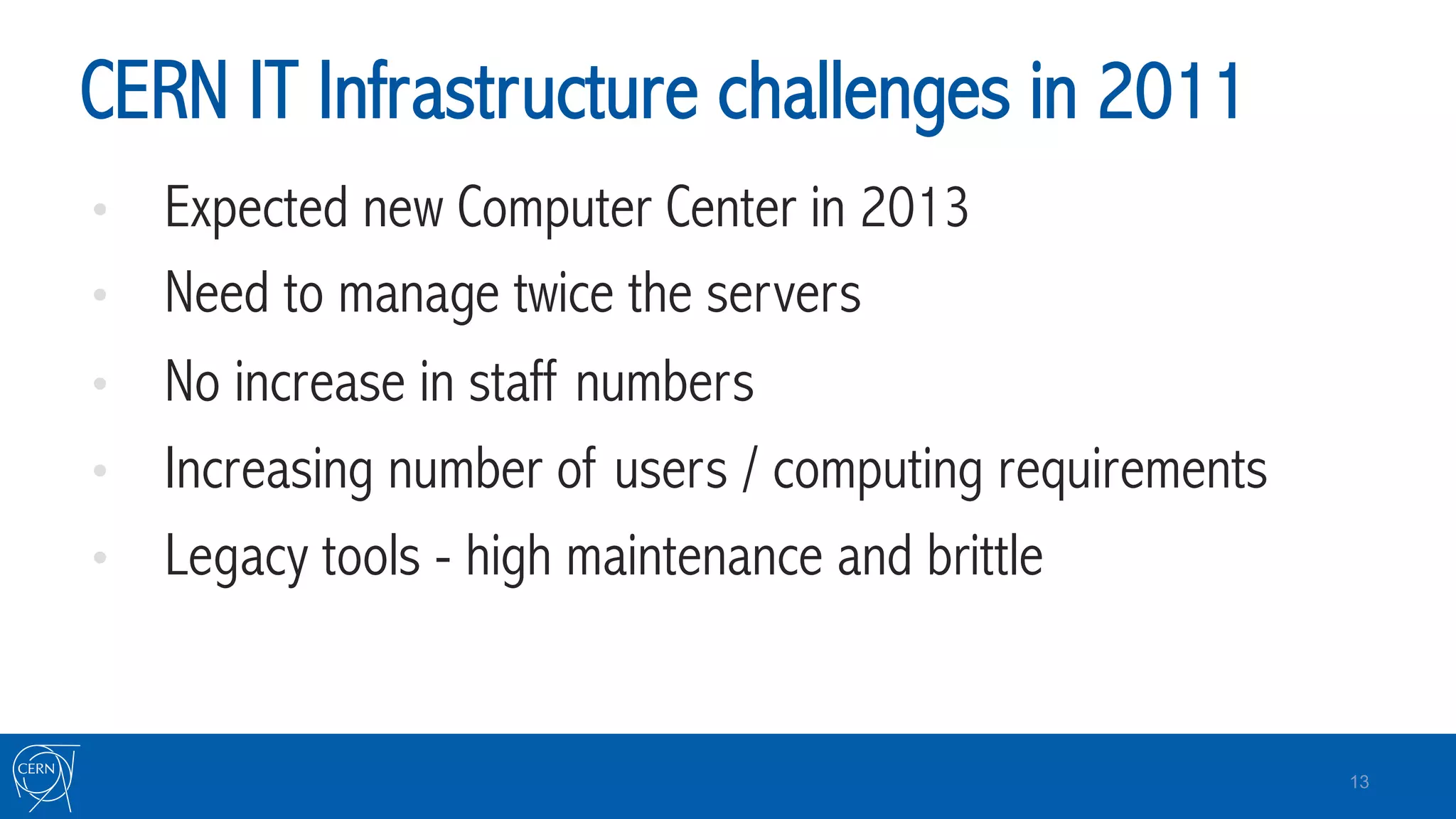 CERN IT Infrastructure challenges in 2011
•  Expected new Computer Center in 2013
•  Need to manage twice the servers
•  No increase in staff numbers
•  Increasing number of users / computing requirements
•  Legacy tools - high maintenance and brittle
13
 