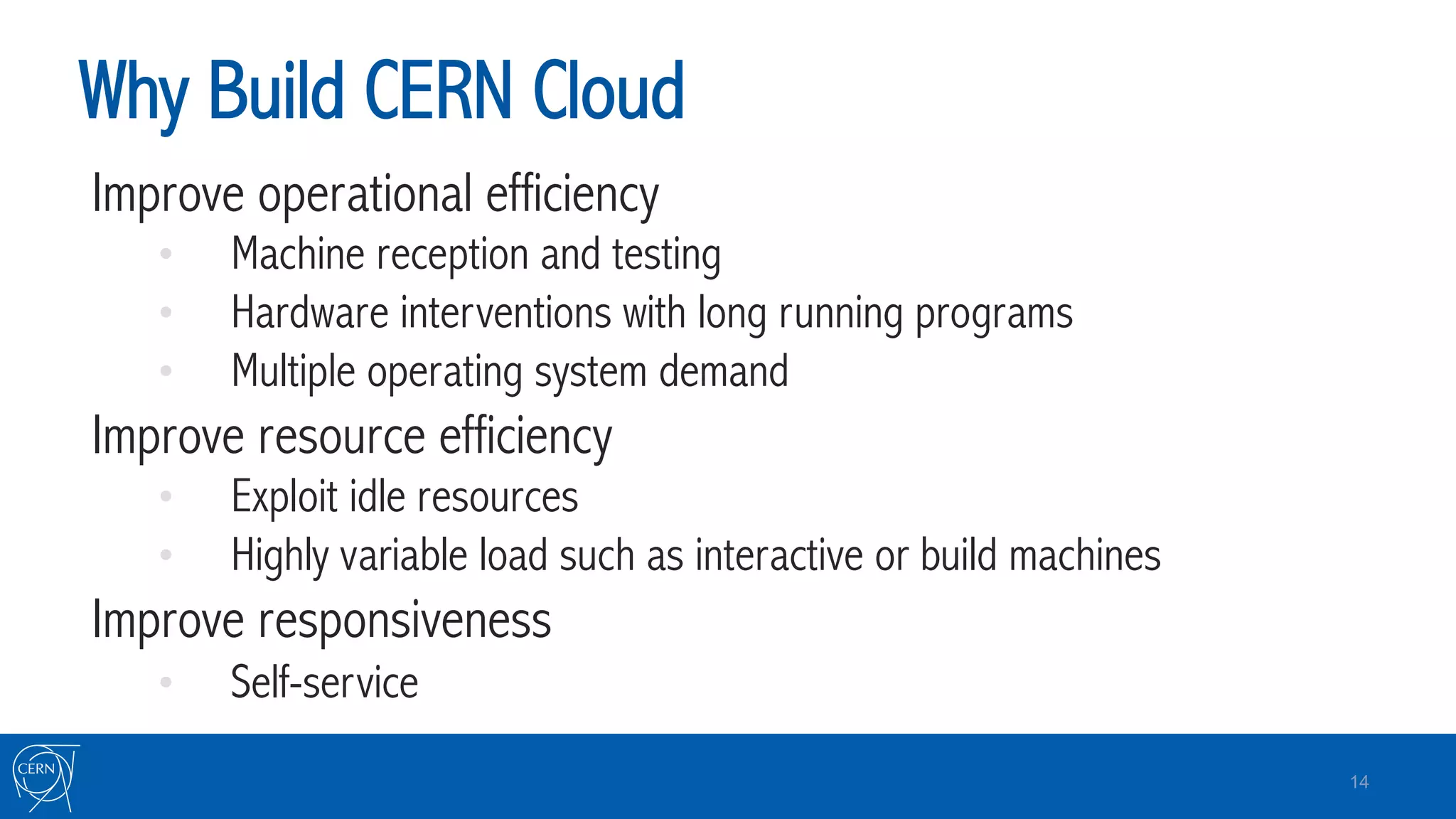 Why Build CERN Cloud
Improve operational efficiency
•  Machine reception and testing
•  Hardware interventions with long running programs
•  Multiple operating system demand
Improve resource efficiency
•  Exploit idle resources
•  Highly variable load such as interactive or build machines
Improve responsiveness
•  Self-service
14
 
