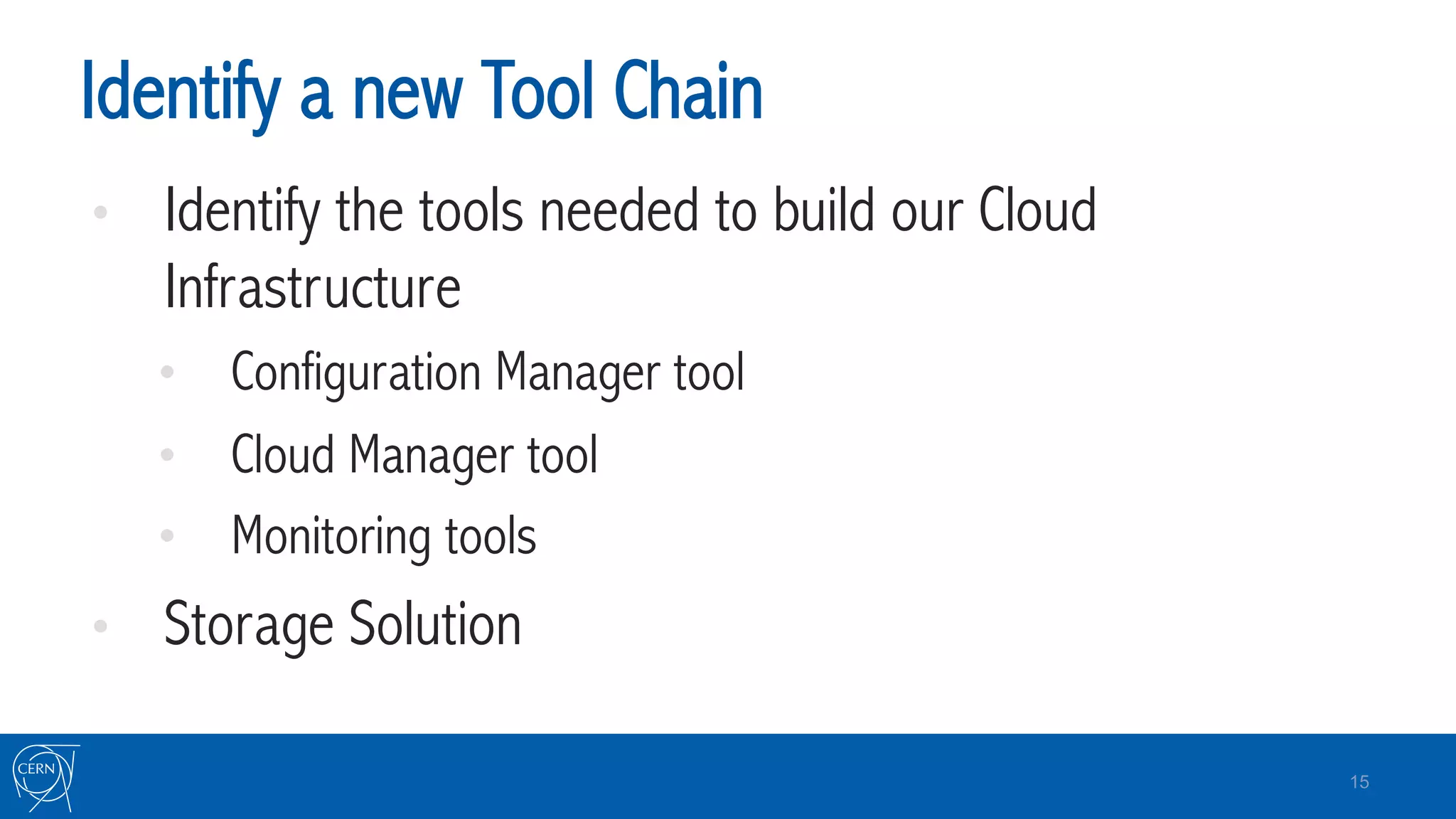 Identify a new Tool Chain
•  Identify the tools needed to build our Cloud
Infrastructure
•  Configuration Manager tool
•  Cloud Manager tool
•  Monitoring tools
•  Storage Solution
15
 
