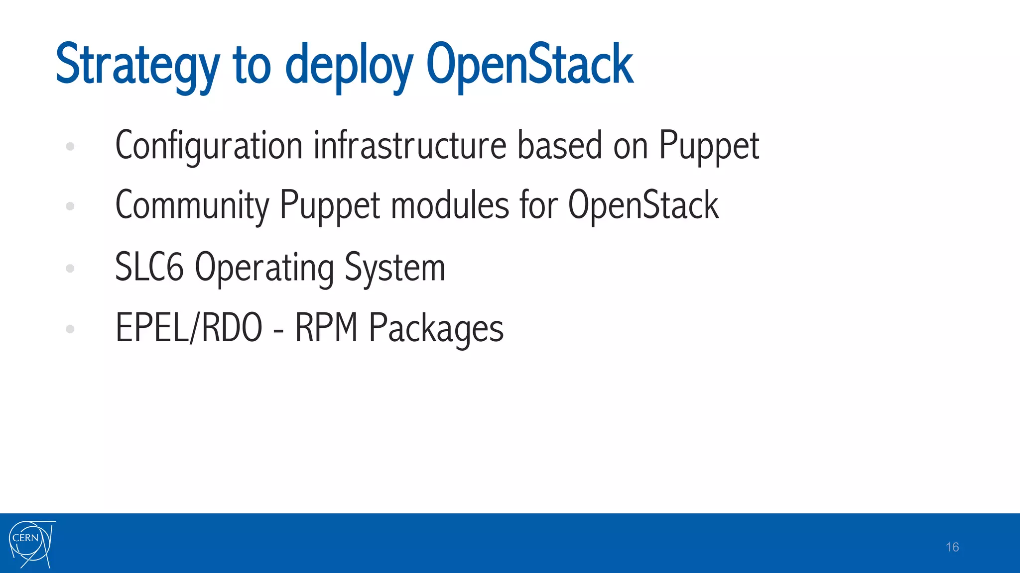 Strategy to deploy OpenStack
•  Configuration infrastructure based on Puppet
•  Community Puppet modules for OpenStack
•  SLC6 Operating System
•  EPEL/RDO - RPM Packages
16
 