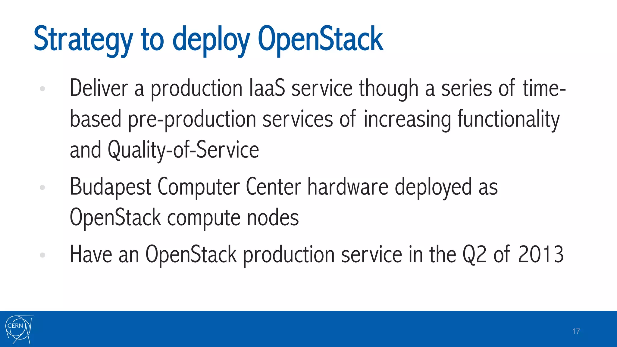 Strategy to deploy OpenStack
•  Deliver a production IaaS service though a series of time-
based pre-production services of increasing functionality
and Quality-of-Service
•  Budapest Computer Center hardware deployed as
OpenStack compute nodes
•  Have an OpenStack production service in the Q2 of 2013
17
 
